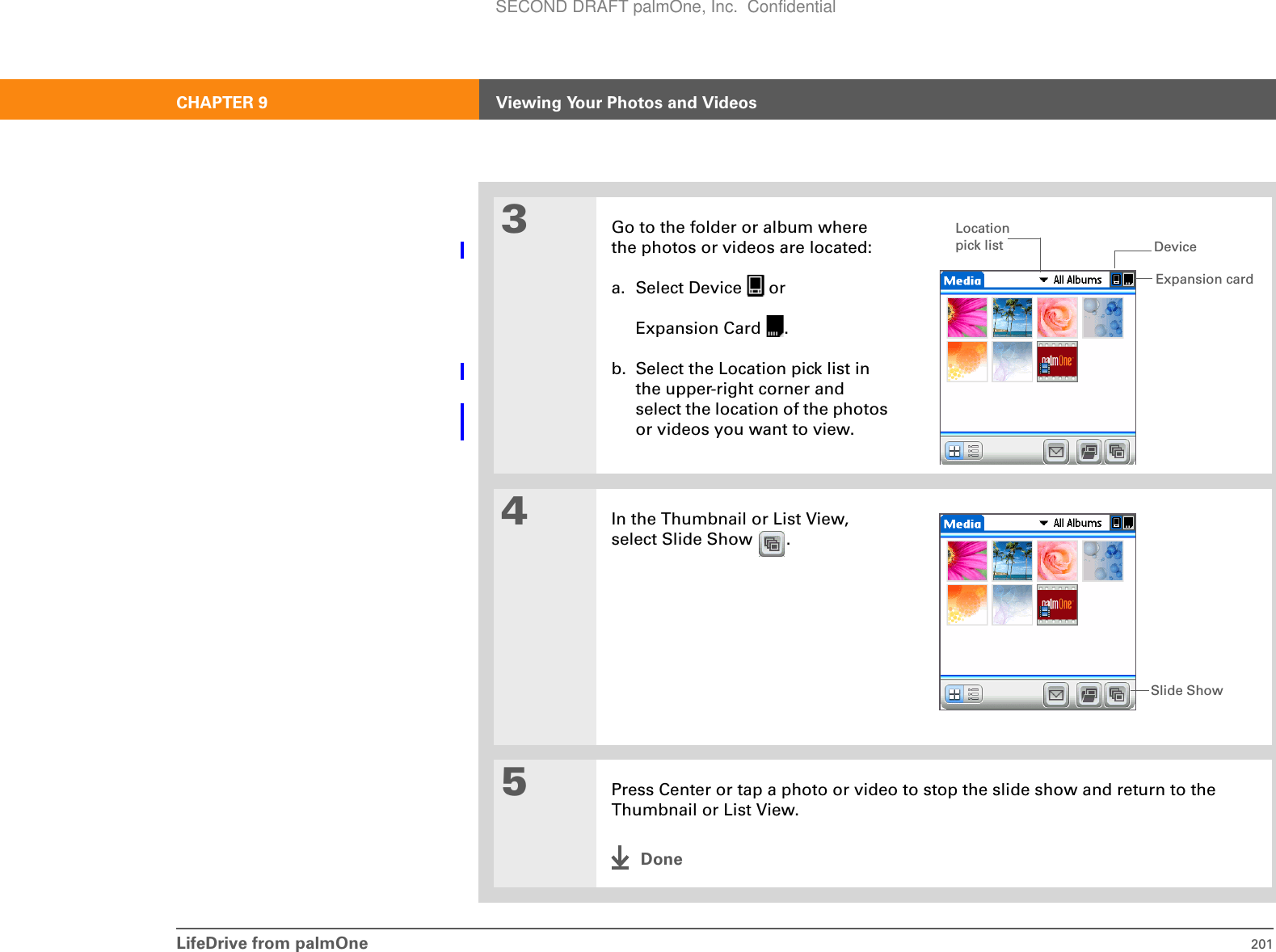 LifeDrive from palmOne 201CHAPTER 9 Viewing Your Photos and Videos3Go to the folder or album where the photos or videos are located:a. Select Device   orExpansion Card  .b. Select the Location pick list in the upper-right corner and select the location of the photos or videos you want to view.4In the Thumbnail or List View, select Slide Show  .5Press Center or tap a photo or video to stop the slide show and return to the Thumbnail or List View.DoneExpansion cardDeviceLocation pick listSlide ShowSECOND DRAFT palmOne, Inc.  Confidential