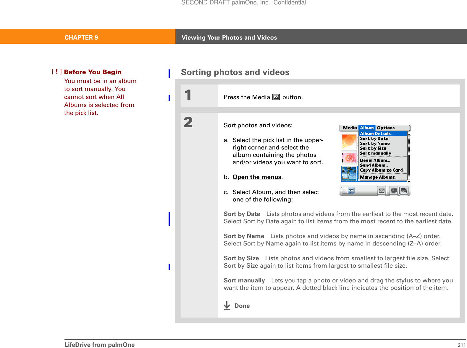 LifeDrive from palmOne 211CHAPTER 9 Viewing Your Photos and VideosSorting photos and videos01Press the Media   button.2Sort photos and videos:a. Select the pick list in the upper-right corner and select the album containing the photos and/or videos you want to sort.b. Open the menus.c. Select Album, and then select one of the following:Sort by Date Lists photos and videos from the earliest to the most recent date. Select Sort by Date again to list items from the most recent to the earliest date.Sort by Name Lists photos and videos by name in ascending (A–Z) order. Select Sort by Name again to list items by name in descending (Z–A) order.Sort by Size Lists photos and videos from smallest to largest file size. Select Sort by Size again to list items from largest to smallest file size.Sort manually Lets you tap a photo or video and drag the stylus to where you want the item to appear. A dotted black line indicates the position of the item.DoneBefore You Begin[!]You must be in an album to sort manually. You cannot sort when All Albums is selected from the pick list.SECOND DRAFT palmOne, Inc.  Confidential