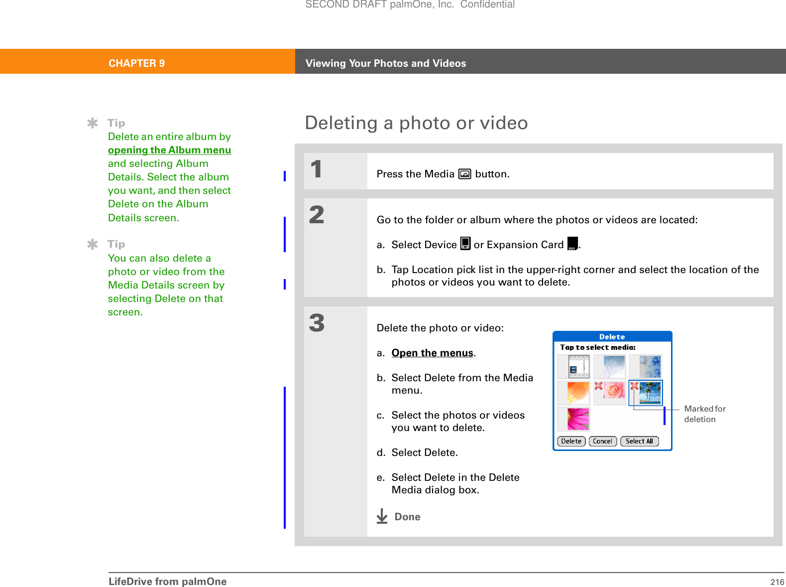 LifeDrive from palmOne 216CHAPTER 9 Viewing Your Photos and VideosDeleting a photo or video01Press the Media   button.2Go to the folder or album where the photos or videos are located:a. Select Device   or Expansion Card  .b. Tap Location pick list in the upper-right corner and select the location of the photos or videos you want to delete.3Delete the photo or video:a. Open the menus.b. Select Delete from the Media menu.c. Select the photos or videos you want to delete. d. Select Delete.e. Select Delete in the Delete Media dialog box.DoneTipDelete an entire album by opening the Album menu and selecting Album Details. Select the album you want, and then select Delete on the Album Details screen.TipYou can also delete a photo or video from the Media Details screen by selecting Delete on that screen.Marked for deletionSECOND DRAFT palmOne, Inc.  Confidential