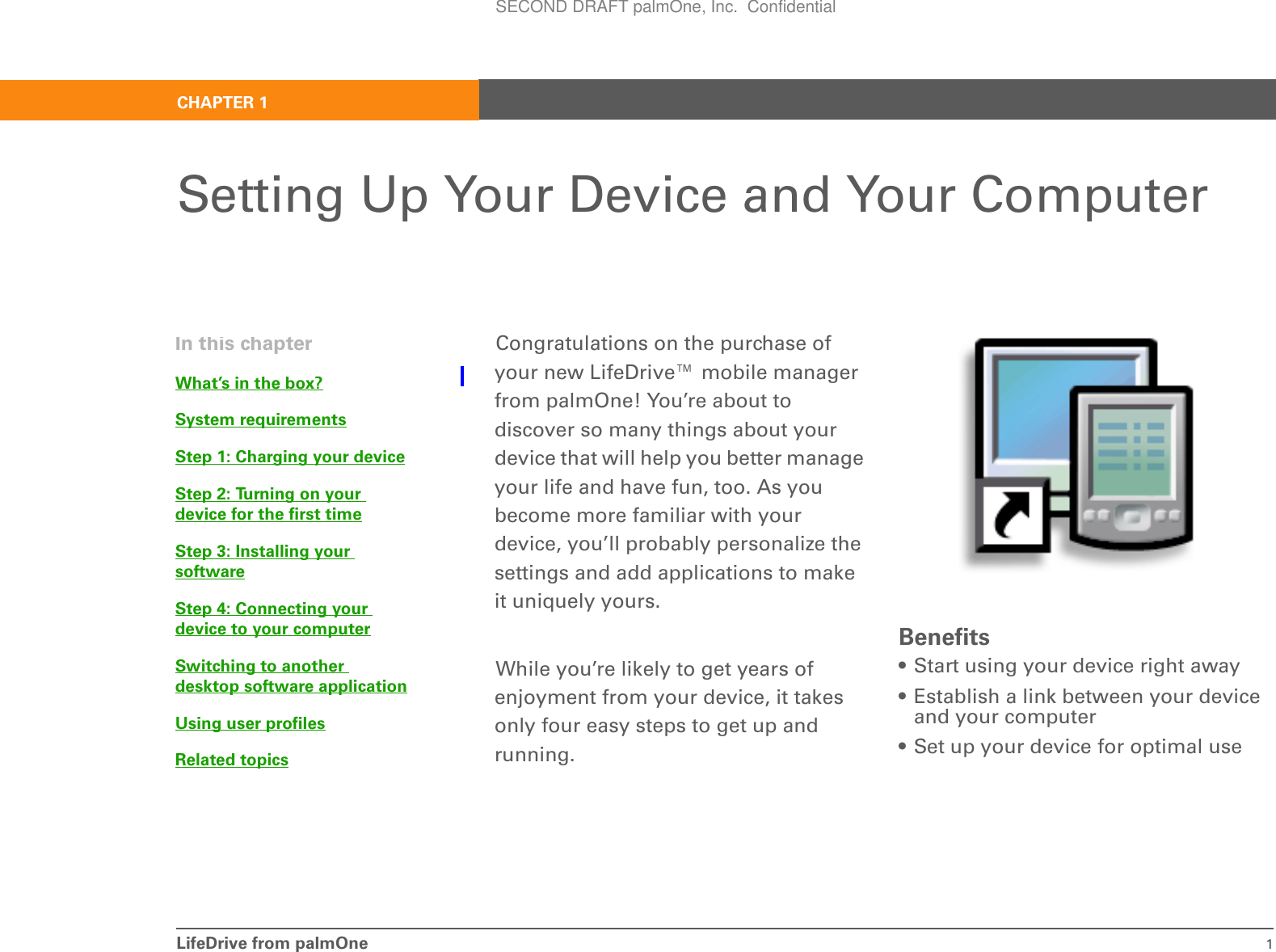 LifeDrive from palmOne 1CHAPTER 1Setting Up Your Device and Your ComputerCongratulations on the purchase of your new LifeDrive™ mobile manager from palmOne! You’re about to discover so many things about your device that will help you better manage your life and have fun, too. As you become more familiar with your device, you’ll probably personalize the settings and add applications to make it uniquely yours.While you’re likely to get years of enjoyment from your device, it takes only four easy steps to get up and running. Benefits• Start using your device right away• Establish a link between your device and your computer• Set up your device for optimal useIn this chapterWhat’s in the box?System requirementsStep 1: Charging your deviceStep 2: Turning on your device for the first timeStep 3: Installing your softwareStep 4: Connecting your device to your computerSwitching to another desktop software applicationUsing user profilesRelated topicsSECOND DRAFT palmOne, Inc.  Confidential