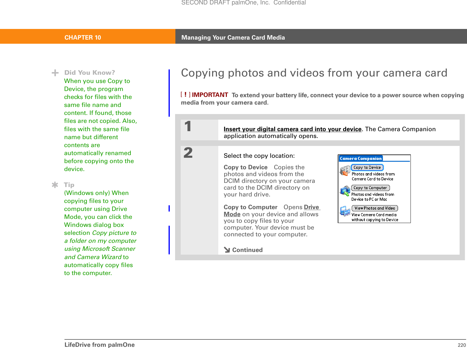LifeDrive from palmOne 220CHAPTER 10 Managing Your Camera Card MediaCopying photos and videos from your camera card To extend your battery life, connect your device to a power source when copying media from your camera card.0.1Insert your digital camera card into your device. The Camera Companion application automatically opens.2Select the copy location:Copy to Device Copies the photos and videos from the DCIM directory on your camera card to the DCIM directory on your hard drive. Copy to Computer Opens Drive Mode on your device and allows you to copy files to your computer. Your device must be connected to your computer. ContinuedDid You Know?When you use Copy to Device, the program checks for files with the same file name and content. If found, those files are not copied. Also, files with the same file name but different contents are automatically renamed before copying onto the device.Tip(Windows only) When copying files to your computer using Drive Mode, you can click the Windows dialog box selection Copy picture to a folder on my computer using Microsoft Scanner and Camera Wizard to automatically copy files to the computer.IMPORTANT[!]SECOND DRAFT palmOne, Inc.  Confidential