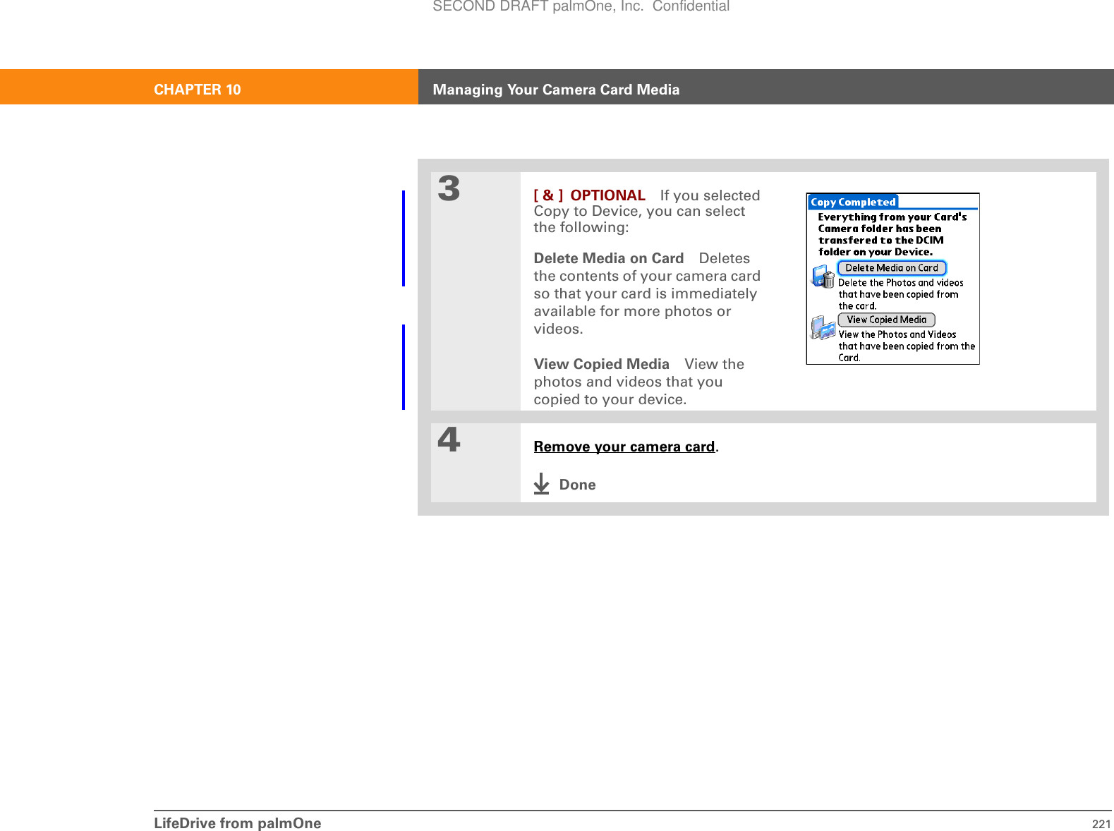 LifeDrive from palmOne 221CHAPTER 10 Managing Your Camera Card Media3[ &amp; ] OPTIONAL If you selected Copy to Device, you can select the following:Delete Media on Card Deletes the contents of your camera card so that your card is immediately available for more photos or videos. View Copied Media View the photos and videos that you copied to your device.4Remove your camera card.DoneSECOND DRAFT palmOne, Inc.  Confidential