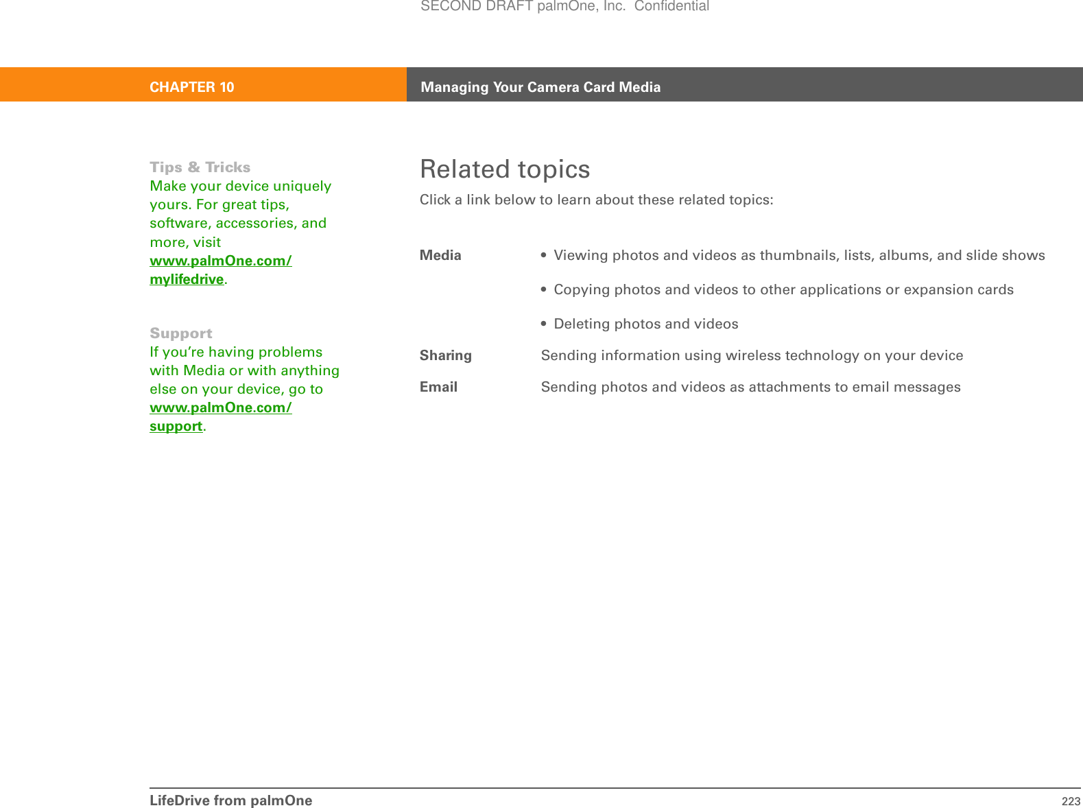 LifeDrive from palmOne 223CHAPTER 10 Managing Your Camera Card MediaRelated topicsClick a link below to learn about these related topics:Media • Viewing photos and videos as thumbnails, lists, albums, and slide shows• Copying photos and videos to other applications or expansion cards• Deleting photos and videosSharing Sending information using wireless technology on your deviceEmail Sending photos and videos as attachments to email messagesTips &amp; TricksMake your device uniquely yours. For great tips, software, accessories, and more, visit www.palmOne.com/mylifedrive.SupportIf you’re having problems with Media or with anything else on your device, go to www.palmOne.com/support.SECOND DRAFT palmOne, Inc.  Confidential