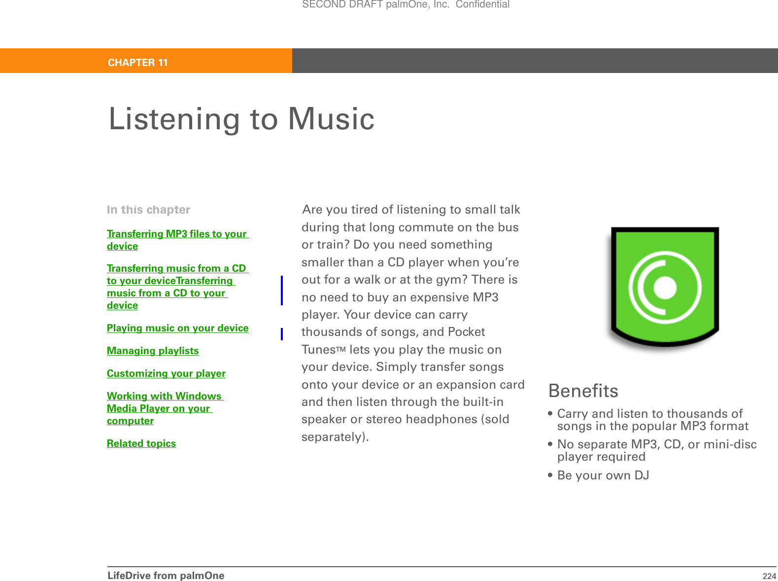 LifeDrive from palmOne 224CHAPTER 11Listening to MusicAre you tired of listening to small talk during that long commute on the bus or train? Do you need something smaller than a CD player when you’re out for a walk or at the gym? There is no need to buy an expensive MP3 player. Your device can carry thousands of songs, and Pocket TunesTM lets you play the music on your device. Simply transfer songs onto your device or an expansion card and then listen through the built-in speaker or stereo headphones (sold separately).Benefits• Carry and listen to thousands of songs in the popular MP3 format• No separate MP3, CD, or mini-disc player required• Be your own DJIn this chapterTransferring MP3 files to your deviceTransferring music from a CD to your deviceTransferring music from a CD to your devicePlaying music on your deviceManaging playlistsCustomizing your playerWorking with Windows Media Player on your computerRelated topicsSECOND DRAFT palmOne, Inc.  Confidential