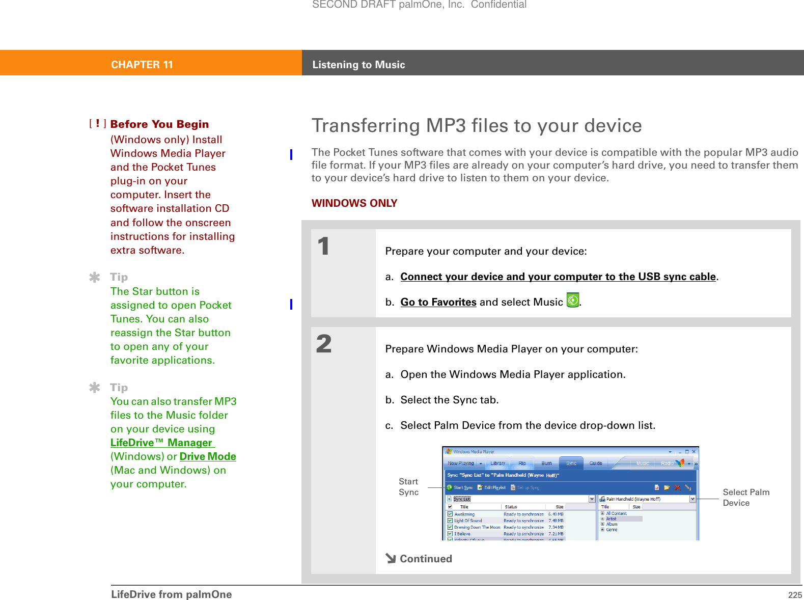 CHAPTER 11 Listening to MusicLifeDrive from palmOne 225Transferring MP3 files to your deviceThe Pocket Tunes software that comes with your device is compatible with the popular MP3 audio file format. If your MP3 files are already on your computer’s hard drive, you need to transfer them to your device’s hard drive to listen to them on your device. WINDOWS ONLY01Prepare your computer and your device:a. Connect your device and your computer to the USB sync cable.b. Go to Favorites and select Music  . 2Prepare Windows Media Player on your computer:a. Open the Windows Media Player application.b. Select the Sync tab.c. Select Palm Device from the device drop-down list.ContinuedBefore You Begin[!](Windows only) Install Windows Media Player and the Pocket Tunes plug-in on your computer. Insert the software installation CD and follow the onscreen instructions for installing extra software.TipThe Star button is assigned to open Pocket Tunes. You can also reassign the Star button to open any of your favorite applications.TipYou can also transfer MP3 files to the Music folder on your device using LifeDrive™ Manager (Windows) or Drive Mode (Mac and Windows) on your computer.  Select Palm Device Start SyncSECOND DRAFT palmOne, Inc.  Confidential