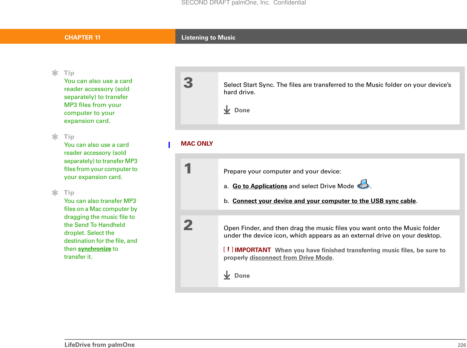 LifeDrive from palmOne 226CHAPTER 11 Listening to MusicMAC ONLY03Select Start Sync. The files are transferred to the Music folder on your device’s hard drive.Done1Prepare your computer and your device:a. Go to Applications and select Drive Mode  . b. Connect your device and your computer to the USB sync cable.2Open Finder, and then drag the music files you want onto the Music folder under the device icon, which appears as an external drive on your desktop. When you have finished transferring music files, be sure to properly disconnect from Drive Mode.DoneTipYou can also use a card reader accessory (sold separately) to transfer MP3 files from your computer to your expansion card. TipYou can also use a card reader accessory (sold separately) to transfer MP3 files from your computer to your expansion card. TipYou can also transfer MP3 files on a Mac computer by dragging the music file to the Send To Handheld droplet. Select the destination for the file, and then synchronize to transfer it.IMPORTANT[!]SECOND DRAFT palmOne, Inc.  Confidential