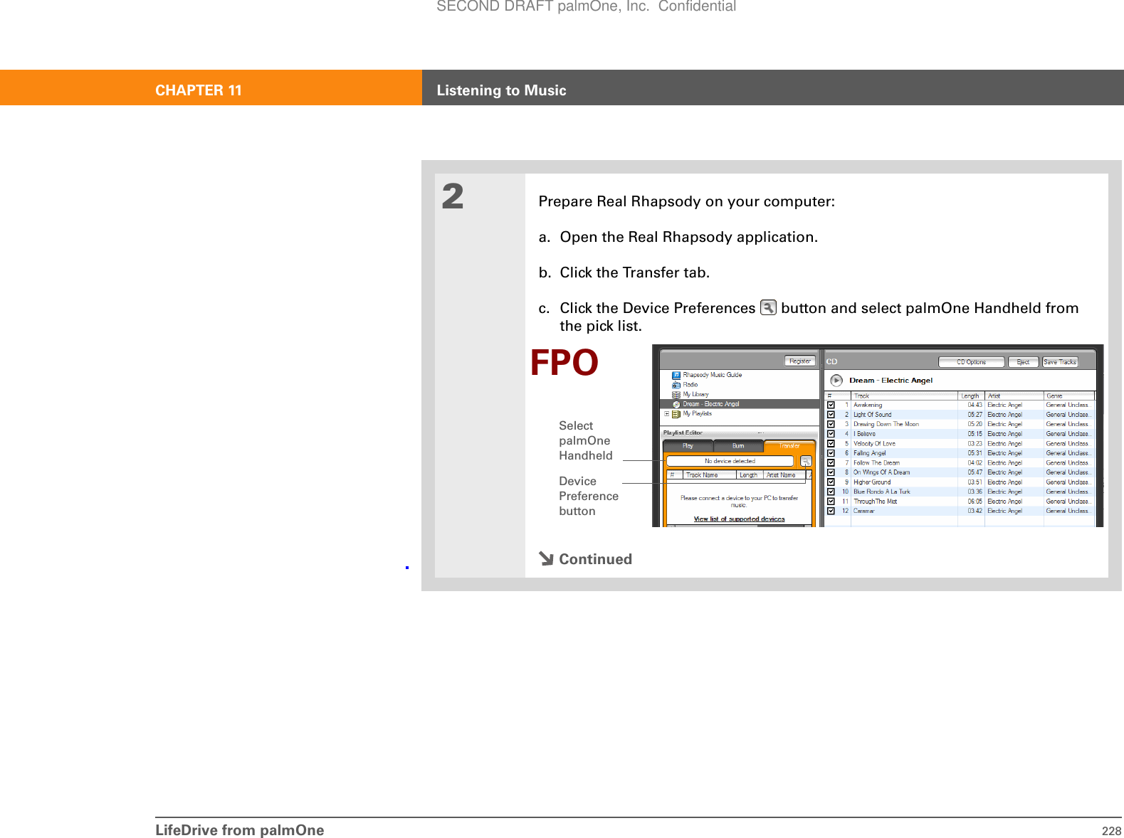 LifeDrive from palmOne 228CHAPTER 11 Listening to Music2Prepare Real Rhapsody on your computer:a. Open the Real Rhapsody application.b. Click the Transfer tab. c. Click the Device Preferences   button and select palmOne Handheld from the pick list.ContinuedDevice Preference buttonSelect palmOne HandheldFPOSECOND DRAFT palmOne, Inc.  Confidential
