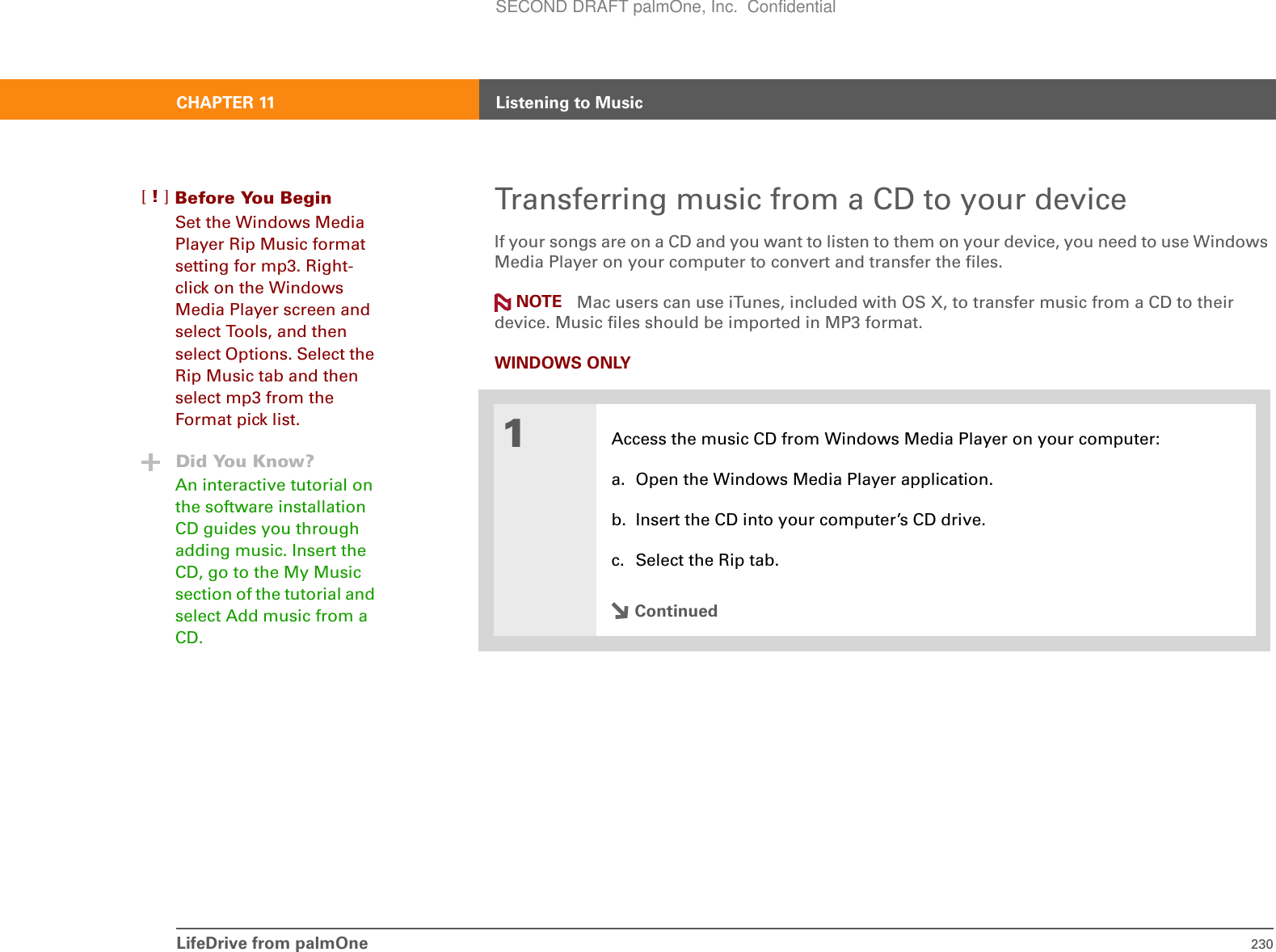 LifeDrive from palmOne 230CHAPTER 11 Listening to MusicTransferring music from a CD to your deviceIf your songs are on a CD and you want to listen to them on your device, you need to use Windows Media Player on your computer to convert and transfer the files.  Mac users can use iTunes, included with OS X, to transfer music from a CD to their device. Music files should be imported in MP3 format.WINDOWS ONLY01Access the music CD from Windows Media Player on your computer:a. Open the Windows Media Player application.b. Insert the CD into your computer’s CD drive.c. Select the Rip tab.ContinuedNOTEBefore You Begin[!]Set the Windows Media Player Rip Music format setting for mp3. Right-click on the Windows Media Player screen and select Tools, and then select Options. Select the Rip Music tab and then select mp3 from the Format pick list.Did You Know?An interactive tutorial on the software installation CD guides you through adding music. Insert the CD, go to the My Music section of the tutorial and select Add music from a CD.SECOND DRAFT palmOne, Inc.  Confidential