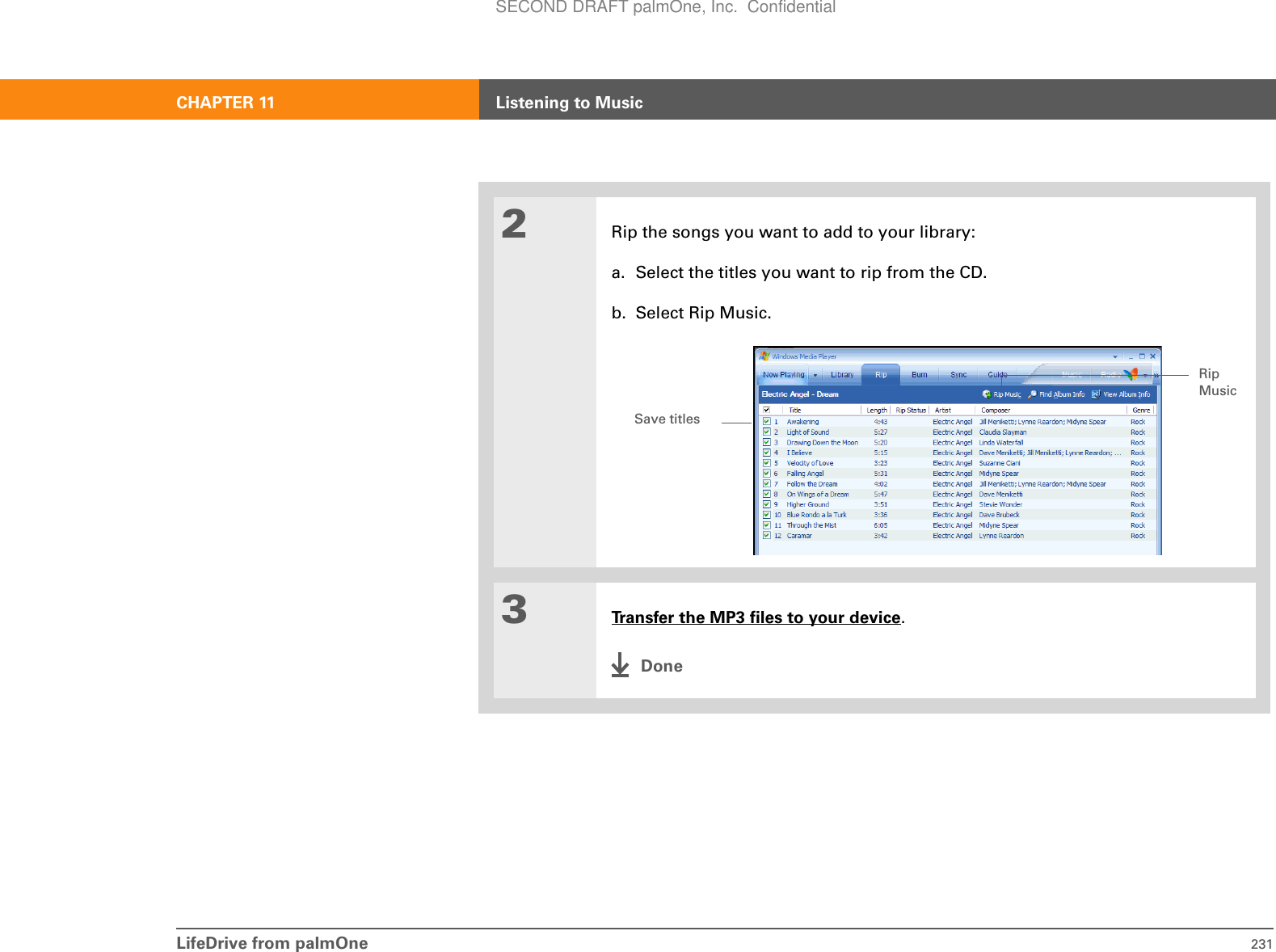 CHAPTER 11 Listening to MusicLifeDrive from palmOne 2312Rip the songs you want to add to your library:a. Select the titles you want to rip from the CD.b. Select Rip Music.3Transfer the MP3 files to your device.DoneSave titlesRip MusicSECOND DRAFT palmOne, Inc.  Confidential