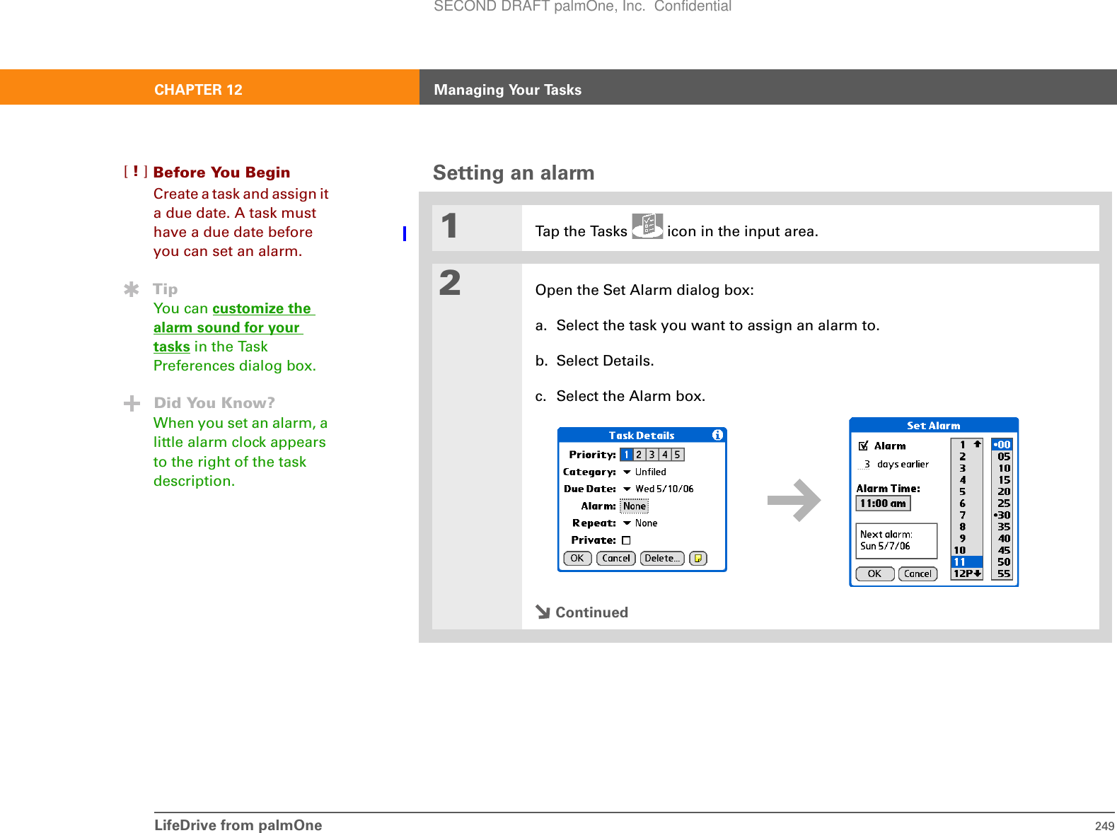 LifeDrive from palmOne 249CHAPTER 12 Managing Your TasksSetting an alarm01Tap the Tasks   icon in the input area.2Open the Set Alarm dialog box:a. Select the task you want to assign an alarm to. b. Select Details.c. Select the Alarm box.ContinuedBefore You Begin[!]Create a task and assign it a due date. A task must have a due date before you can set an alarm.TipYou can customize the alarm sound for your tasks in the Task Preferences dialog box.Did You Know?When you set an alarm, a little alarm clock appears to the right of the task description.SECOND DRAFT palmOne, Inc.  Confidential