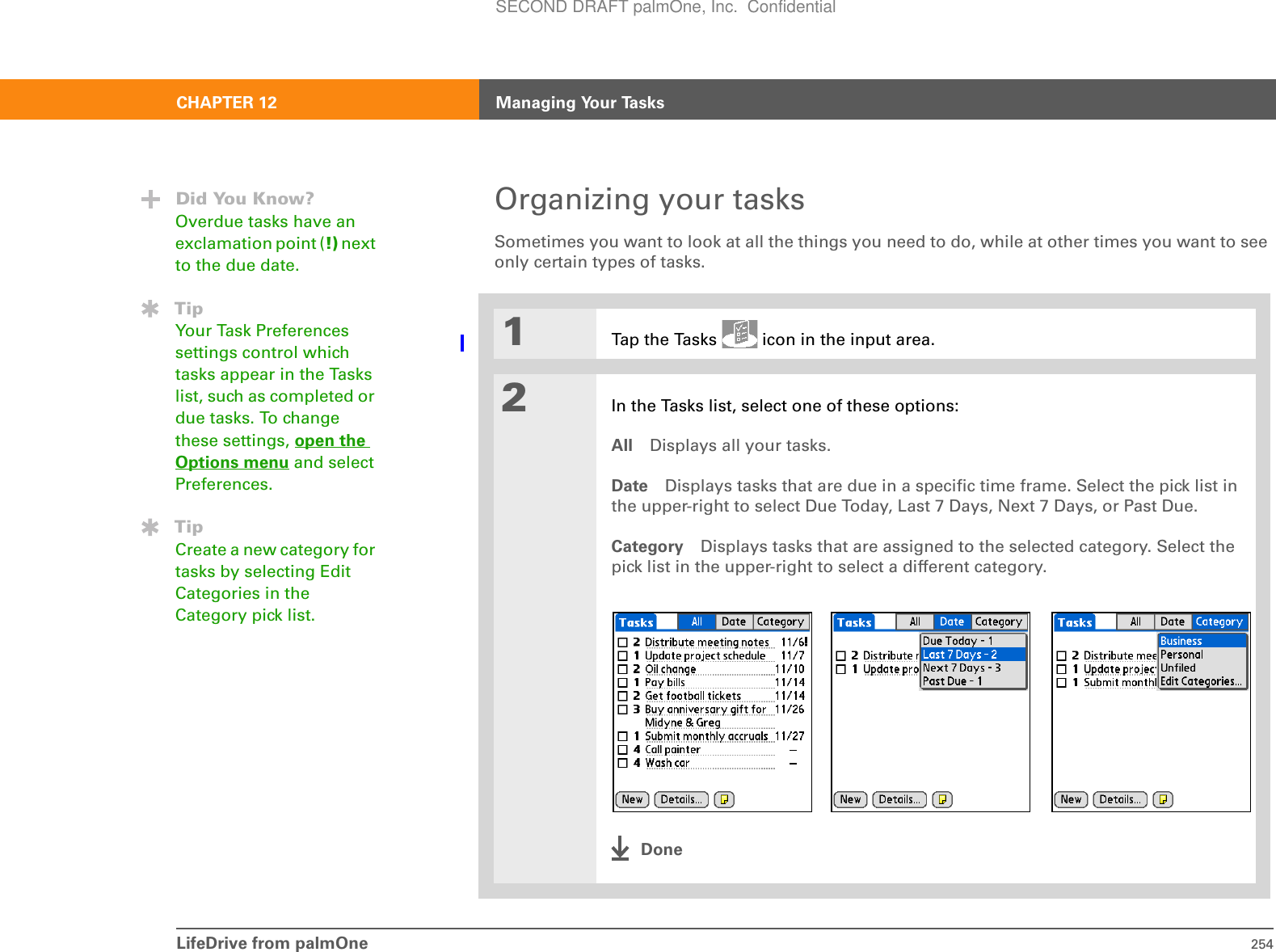 LifeDrive from palmOne 254CHAPTER 12 Managing Your TasksOrganizing your tasksSometimes you want to look at all the things you need to do, while at other times you want to see only certain types of tasks.01Tap the Tasks   icon in the input area.2In the Tasks list, select one of these options:All Displays all your tasks.Date Displays tasks that are due in a specific time frame. Select the pick list in the upper-right to select Due Today, Last 7 Days, Next 7 Days, or Past Due.Category Displays tasks that are assigned to the selected category. Select the pick list in the upper-right to select a different category. DoneDid You Know?Overdue tasks have an exclamation point (!) next to the due date.TipYour Task Preferences settings control which tasks appear in the Tasks list, such as completed or due tasks. To change these settings, open the Options menu and select Preferences.TipCreate a new category for tasks by selecting Edit Categories in the Category pick list.SECOND DRAFT palmOne, Inc.  Confidential