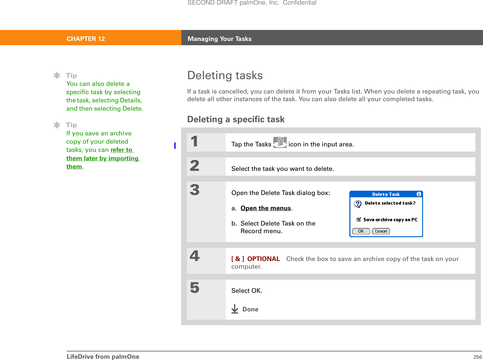 LifeDrive from palmOne 256CHAPTER 12 Managing Your TasksDeleting tasksIf a task is cancelled, you can delete it from your Tasks list. When you delete a repeating task, you delete all other instances of the task. You can also delete all your completed tasks.Deleting a specific task01Tap the Tasks   icon in the input area.2Select the task you want to delete.3Open the Delete Task dialog box:a. Open the menus. b. Select Delete Task on the Record menu.4[ &amp; ] OPTIONAL Check the box to save an archive copy of the task on your computer.5Select OK.DoneTipYou can also delete a specific task by selecting the task, selecting Details, and then selecting Delete.TipIf you save an archive copy of your deleted tasks, you can refer to them later by importing them.SECOND DRAFT palmOne, Inc.  Confidential