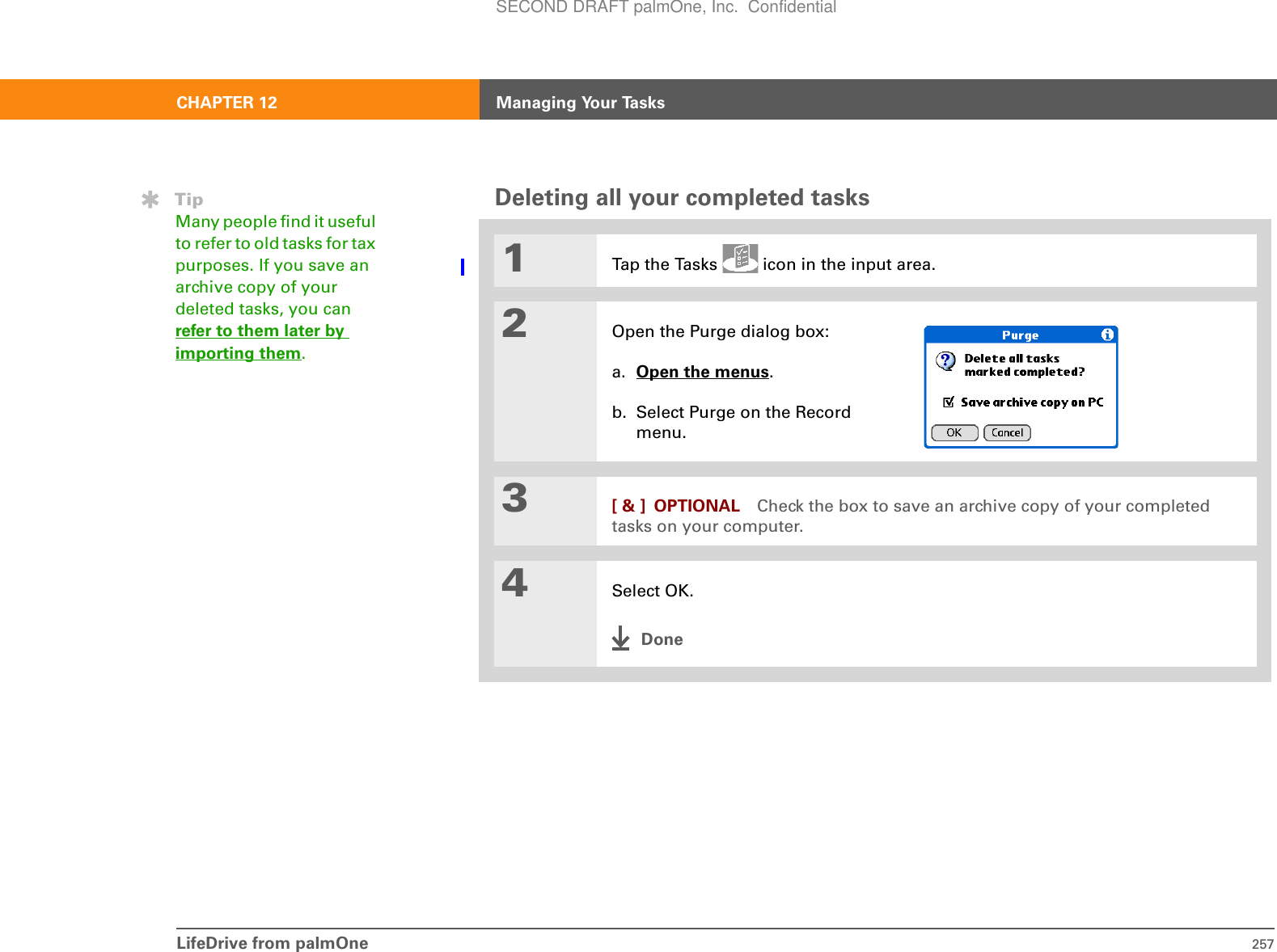 LifeDrive from palmOne 257CHAPTER 12 Managing Your TasksDeleting all your completed tasks01Tap the Tasks   icon in the input area.2Open the Purge dialog box:a. Open the menus. b. Select Purge on the Record menu.3[ &amp; ] OPTIONAL Check the box to save an archive copy of your completed tasks on your computer.4Select OK.DoneTipMany people find it useful to refer to old tasks for tax purposes. If you save an archive copy of your deleted tasks, you can refer to them later by importing them.SECOND DRAFT palmOne, Inc.  Confidential