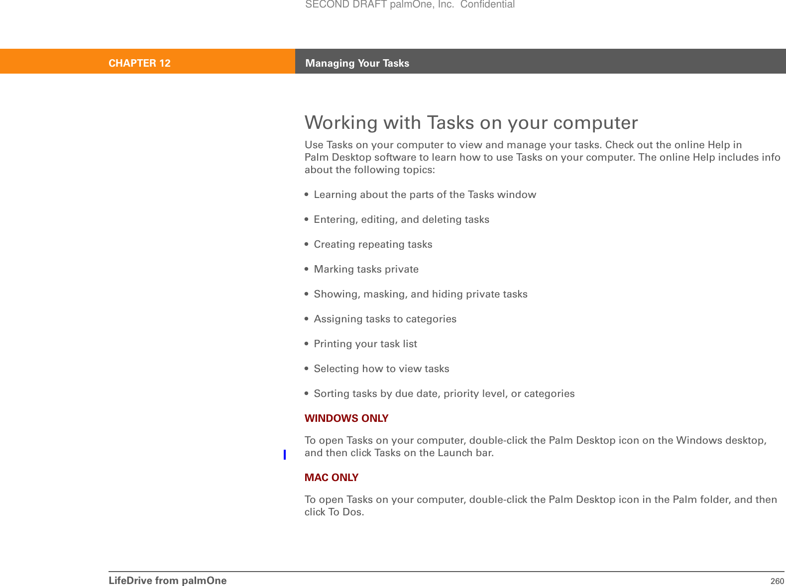 LifeDrive from palmOne 260CHAPTER 12 Managing Your TasksWorking with Tasks on your computerUse Tasks on your computer to view and manage your tasks. Check out the online Help in Palm Desktop software to learn how to use Tasks on your computer. The online Help includes info about the following topics:• Learning about the parts of the Tasks window• Entering, editing, and deleting tasks • Creating repeating tasks • Marking tasks private• Showing, masking, and hiding private tasks• Assigning tasks to categories• Printing your task list• Selecting how to view tasks • Sorting tasks by due date, priority level, or categories WINDOWS ONLYTo open Tasks on your computer, double-click the Palm Desktop icon on the Windows desktop, and then click Tasks on the Launch bar.MAC ONLYTo open Tasks on your computer, double-click the Palm Desktop icon in the Palm folder, and then click To Dos.SECOND DRAFT palmOne, Inc.  Confidential