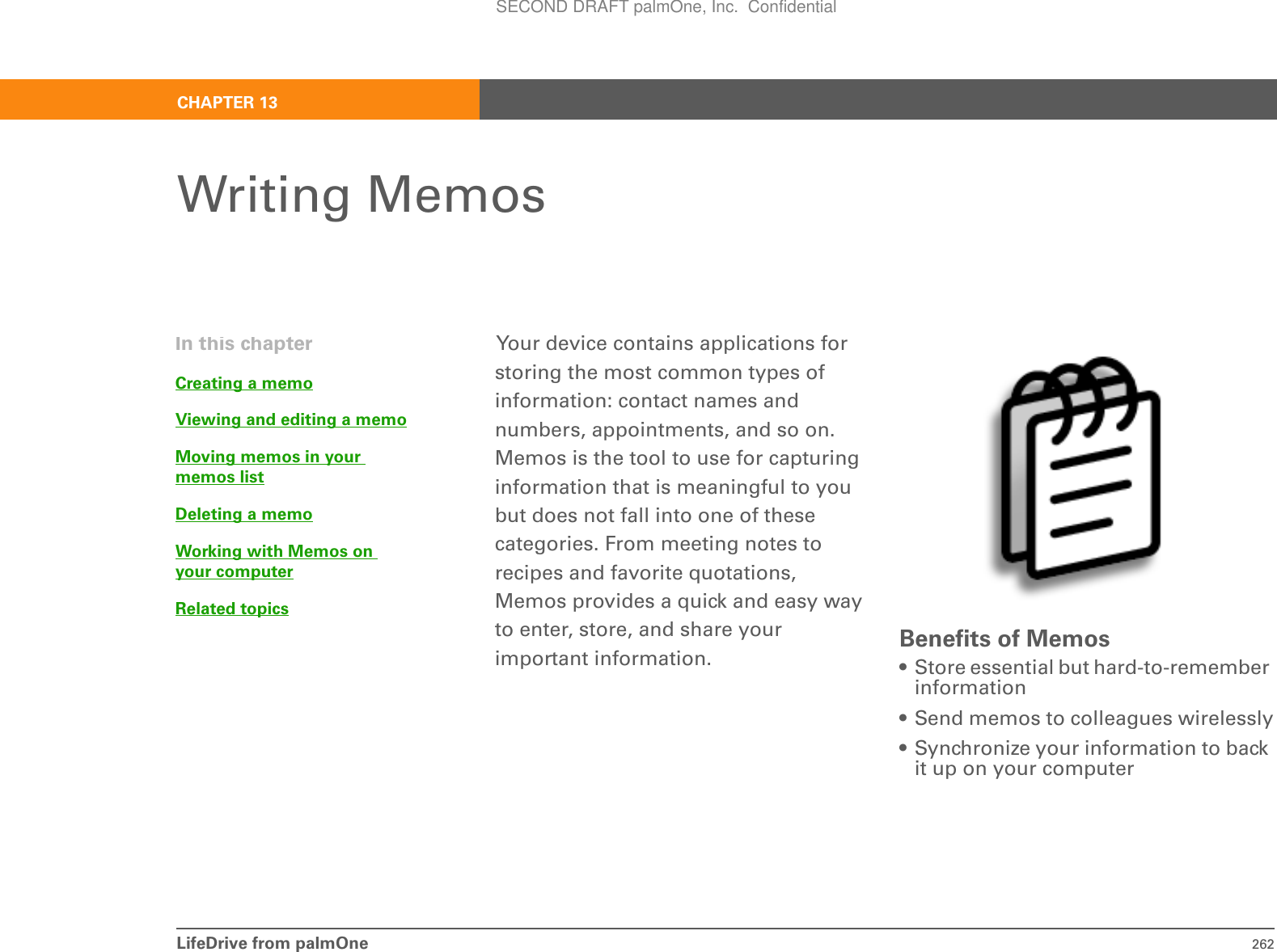 LifeDrive from palmOne 262CHAPTER 13Writing MemosYour device contains applications for storing the most common types of information: contact names and numbers, appointments, and so on. Memos is the tool to use for capturing information that is meaningful to you but does not fall into one of these categories. From meeting notes to recipes and favorite quotations, Memos provides a quick and easy way to enter, store, and share your important information. Benefits of Memos• Store essential but hard-to-remember information• Send memos to colleagues wirelessly• Synchronize your information to back it up on your computerIn this chapterCreating a memoViewing and editing a memoMoving memos in your memos listDeleting a memoWorking with Memos on your computerRelated topicsSECOND DRAFT palmOne, Inc.  Confidential