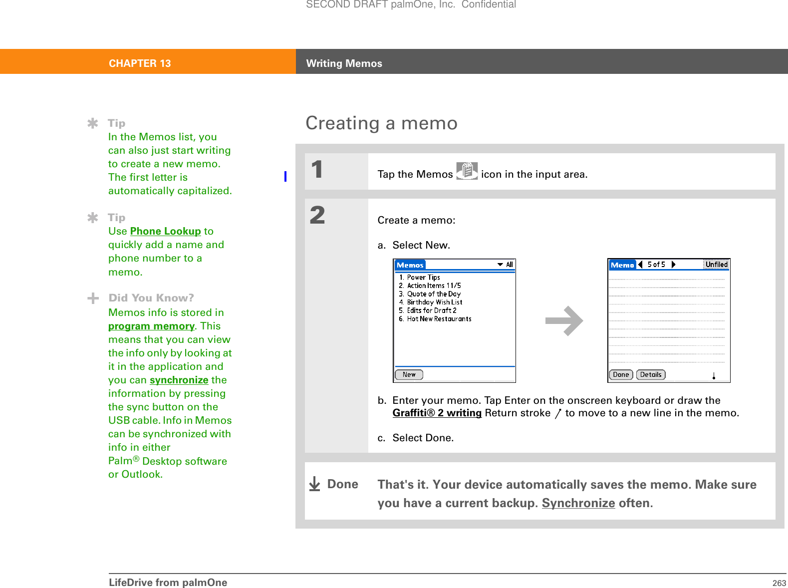 LifeDrive from palmOne 263CHAPTER 13 Writing MemosCreating a memo01Tap the Memos   icon in the input area.2Create a memo:a. Select New.b. Enter your memo. Tap Enter on the onscreen keyboard or draw theGraffiti® 2 writing Return stroke   to move to a new line in the memo.c. Select Done.That&apos;s it. Your device automatically saves the memo. Make sure you have a current backup. Synchronize often.TipIn the Memos list, you can also just start writing to create a new memo. The first letter is automatically capitalized.TipUse Phone Lookup to quickly add a name and phone number to a memo.Did You Know?Memos info is stored in program memory. This means that you can view the info only by looking at it in the application and you can synchronize the information by pressing the sync button on the USB cable. Info in Memos can be synchronized with info in either Palm®Desktop software or Outlook. DoneSECOND DRAFT palmOne, Inc.  Confidential