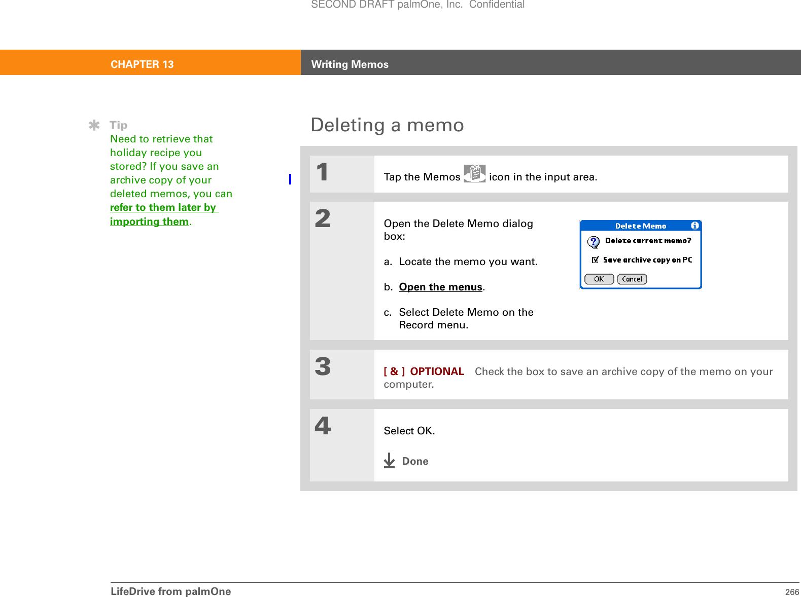 LifeDrive from palmOne 266CHAPTER 13 Writing MemosDeleting a memo01Tap the Memos   icon in the input area.2Open the Delete Memo dialog box:a. Locate the memo you want.b. Open the menus. c. Select Delete Memo on the Record menu.3[ &amp; ] OPTIONAL Check the box to save an archive copy of the memo on your computer.4Select OK.DoneTipNeed to retrieve that holiday recipe you stored? If you save an archive copy of your deleted memos, you can refer to them later by importing them.SECOND DRAFT palmOne, Inc.  Confidential