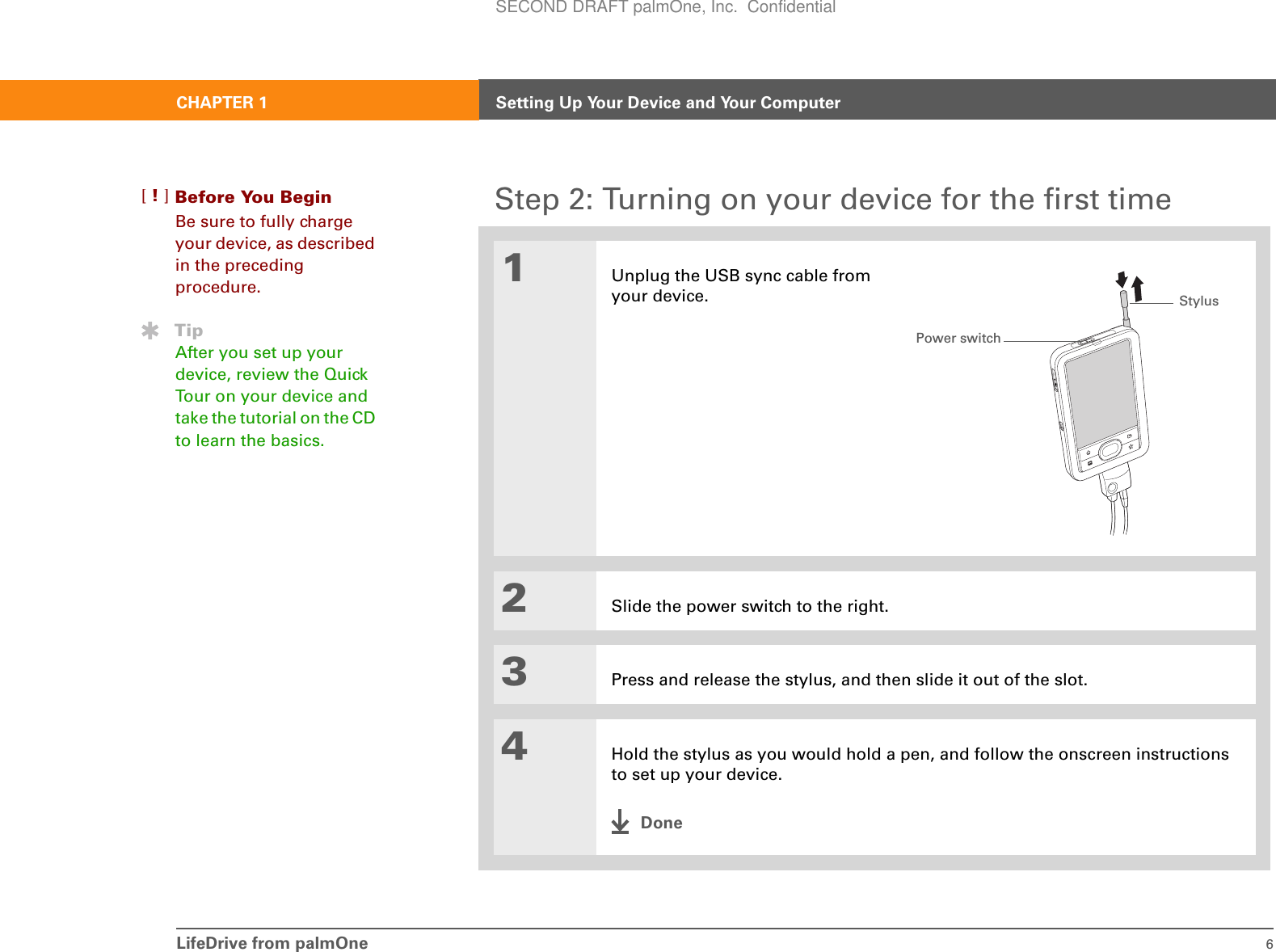 LifeDrive from palmOne 6CHAPTER 1 Setting Up Your Device and Your ComputerStep 2: Turning on your device for the first time01Unplug the USB sync cable from your device.2Slide the power switch to the right.3Press and release the stylus, and then slide it out of the slot.4Hold the stylus as you would hold a pen, and follow the onscreen instructions to set up your device.DoneBefore You Begin[!]Be sure to fully charge your device, as described in the preceding procedure.TipAfter you set up your device, review the Quick Tour on your device and take the tutorial on the CD to learn the basics. Power switchStylusSECOND DRAFT palmOne, Inc.  Confidential