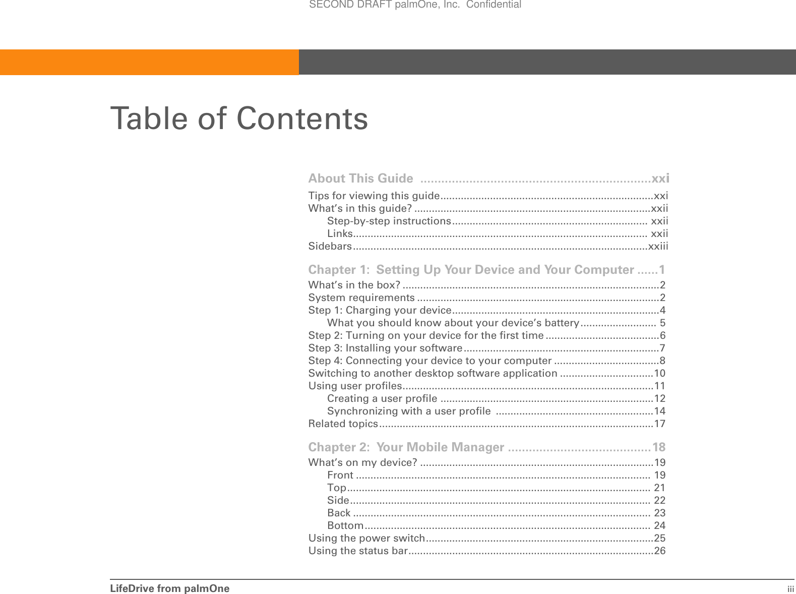 LifeDrive from palmOne iiiTable of ContentsAbout This Guide  ..................................................................xxiTips for viewing this guide.........................................................................xxiWhat’s in this guide? .................................................................................xxiiStep-by-step instructions................................................................... xxiiLinks..................................................................................................... xxiiSidebars.....................................................................................................xxiiiChapter 1: Setting Up Your Device and Your Computer ......1What’s in the box? ........................................................................................2System requirements ...................................................................................2Step 1: Charging your device.......................................................................4What you should know about your device’s battery.......................... 5Step 2: Turning on your device for the first time .......................................6Step 3: Installing your software...................................................................7Step 4: Connecting your device to your computer ....................................8Switching to another desktop software application ................................10Using user profiles......................................................................................11Creating a user profile .........................................................................12Synchronizing with a user profile  ......................................................14Related topics..............................................................................................17Chapter 2: Your Mobile Manager .........................................18What’s on my device? ................................................................................19Front ..................................................................................................... 19Top........................................................................................................ 21Side....................................................................................................... 22Back ...................................................................................................... 23Bottom.................................................................................................. 24Using the power switch..............................................................................25Using the status bar....................................................................................26SECOND DRAFT palmOne, Inc.  Confidential