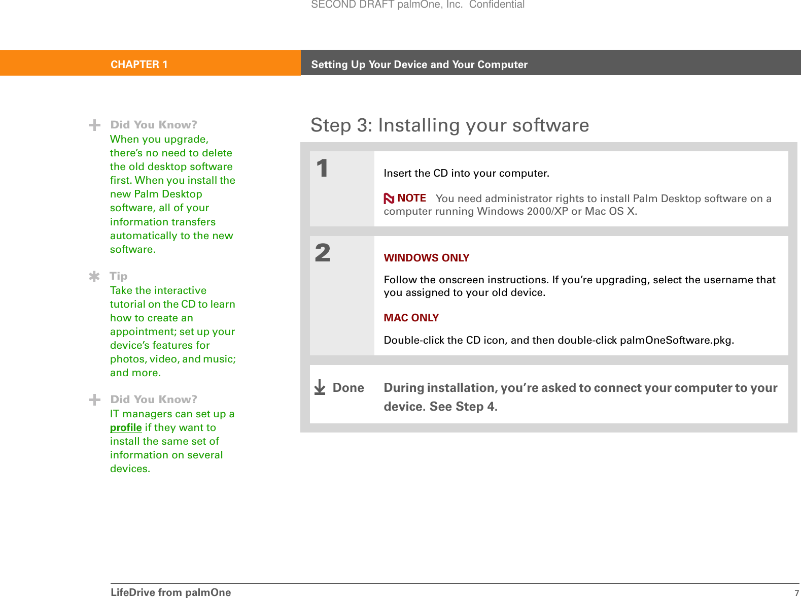 LifeDrive from palmOne 7CHAPTER 1 Setting Up Your Device and Your ComputerStep 3: Installing your software01Insert the CD into your computer.You need administrator rights to install Palm Desktop software on a computer running Windows 2000/XP or Mac OS X.2WINDOWS ONLYFollow the onscreen instructions. If you’re upgrading, select the username that you assigned to your old device.MAC ONLYDouble-click the CD icon, and then double-click palmOneSoftware.pkg.During installation, you’re asked to connect your computer to your device. See Step 4.Did You Know?When you upgrade, there’s no need to delete the old desktop software first. When you install the new Palm Desktop software, all of your information transfers automatically to the new software.TipTake the interactive tutorial on the CD to learn how to create an appointment; set up your device’s features for photos, video, and music; and more.Did You Know?IT managers can set up a profile if they want to install the same set of information on several devices.NOTEDoneSECOND DRAFT palmOne, Inc.  Confidential