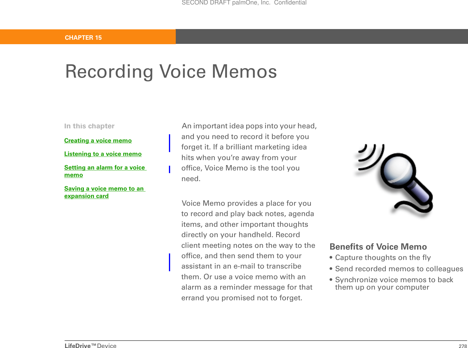 LifeDrive™Device 278CHAPTER 15Recording Voice MemosAn important idea pops into your head, and you need to record it before you forget it. If a brilliant marketing idea hits when you’re away from your office, Voice Memo is the tool you need.Voice Memo provides a place for you to record and play back notes, agenda items, and other important thoughts directly on your handheld. Record client meeting notes on the way to the office, and then send them to your assistant in an e-mail to transcribe them. Or use a voice memo with an alarm as a reminder message for that errand you promised not to forget.Benefits of Voice Memo• Capture thoughts on the fly• Send recorded memos to colleagues• Synchronize voice memos to back them up on your computerIn this chapterCreating a voice memoListening to a voice memoSetting an alarm for a voice memoSaving a voice memo to an expansion cardSECOND DRAFT palmOne, Inc.  Confidential