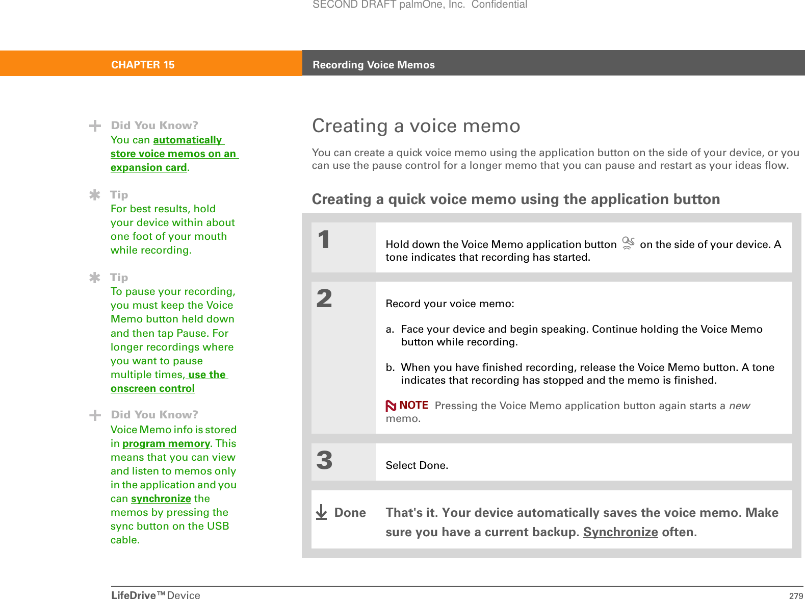 LifeDrive™Device 279CHAPTER 15 Recording Voice MemosCreating a voice memoYou can create a quick voice memo using the application button on the side of your device, or you can use the pause control for a longer memo that you can pause and restart as your ideas flow.Creating a quick voice memo using the application button01Hold down the Voice Memo application button   on the side of your device. A tone indicates that recording has started.2Record your voice memo:a. Face your device and begin speaking. Continue holding the Voice Memo button while recording.b. When you have finished recording, release the Voice Memo button. A tone indicates that recording has stopped and the memo is finished. Pressing the Voice Memo application button again starts a new memo.3Select Done.That&apos;s it. Your device automatically saves the voice memo. Make sure you have a current backup. Synchronize often.Did You Know?You can automatically store voice memos on an expansion card.TipFor best results, hold your device within about one foot of your mouth while recording.TipTo pause your recording, you must keep the Voice Memo button held down and then tap Pause. For longer recordings where you want to pause multiple times, use the onscreen controlDid You Know?Voice Memo info is stored in program memory. This means that you can view and listen to memos only in the application and you can synchronize the memos by pressing the sync button on the USB cable. NOTEDoneSECOND DRAFT palmOne, Inc.  Confidential