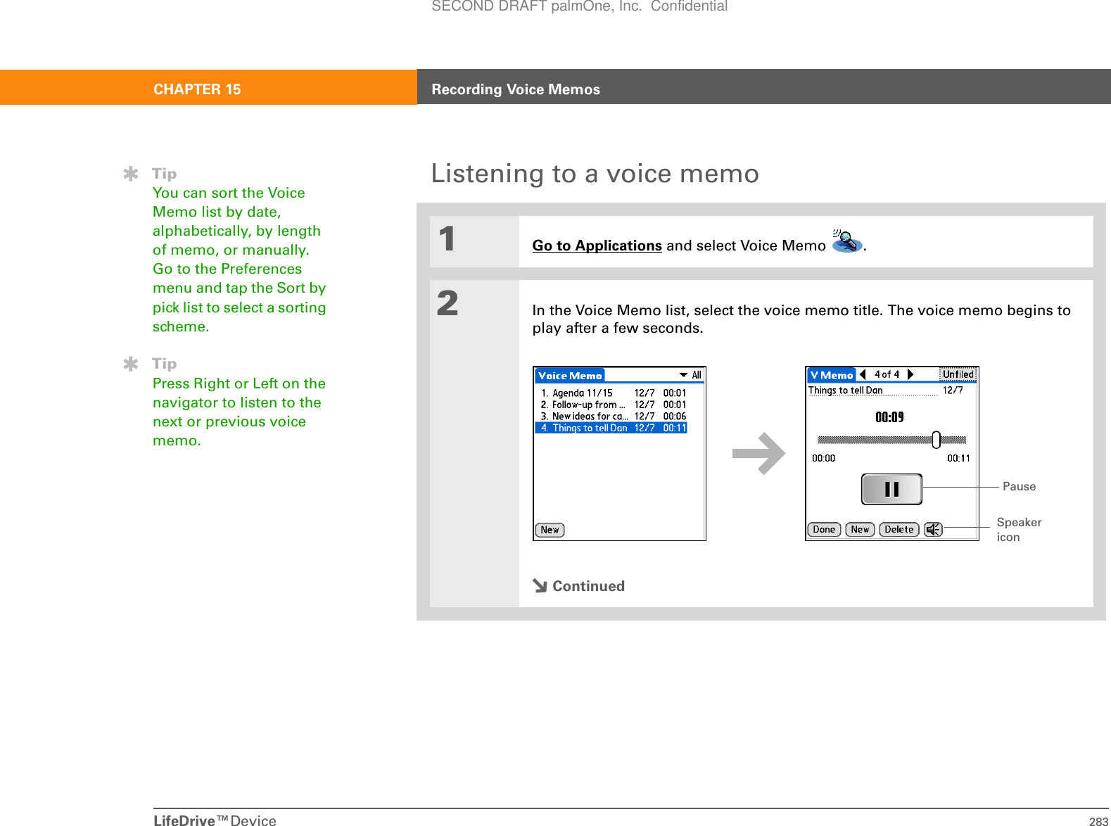 LifeDrive™Device 283CHAPTER 15 Recording Voice MemosListening to a voice memo01Go to Applications and select Voice Memo  . 2In the Voice Memo list, select the voice memo title. The voice memo begins to play after a few seconds.ContinuedTipYou can sort the Voice Memo list by date, alphabetically, by length of memo, or manually. Go to the Preferences menu and tap the Sort by pick list to select a sorting scheme.TipPress Right or Left on the navigator to listen to the next or previous voice memo.Speaker iconPauseSECOND DRAFT palmOne, Inc.  Confidential