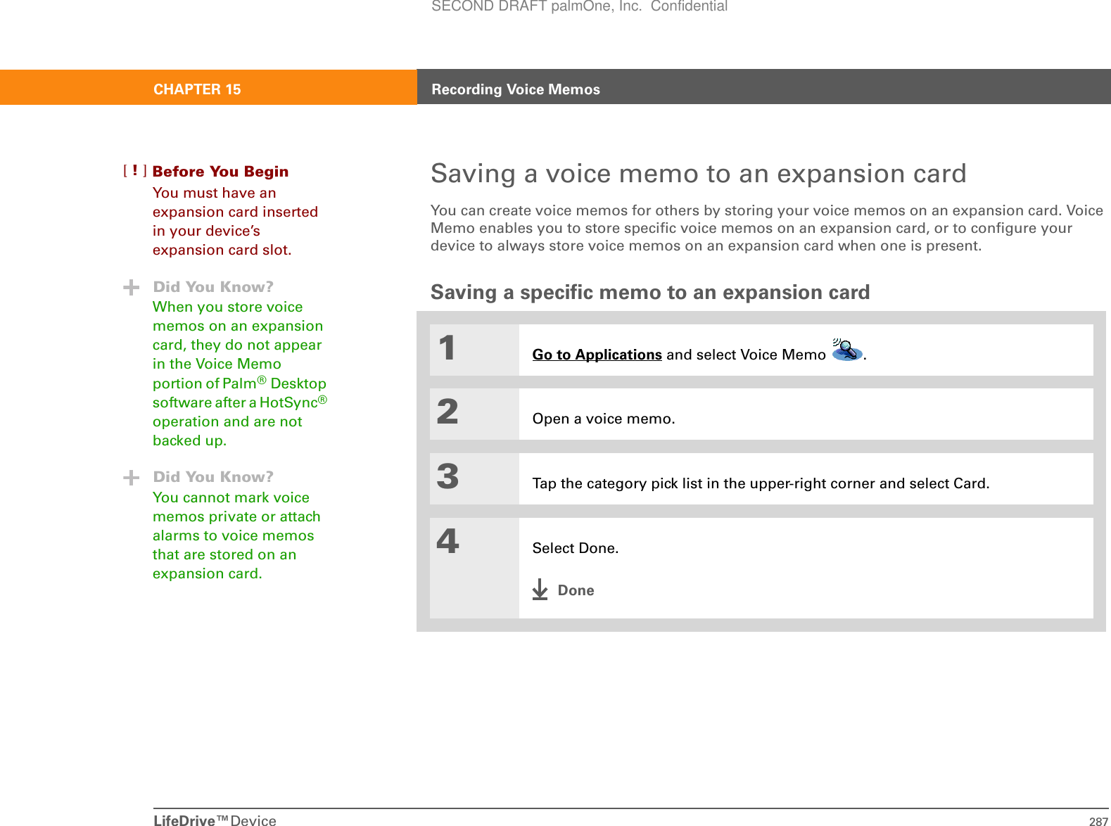 LifeDrive™Device 287CHAPTER 15 Recording Voice MemosSaving a voice memo to an expansion cardYou can create voice memos for others by storing your voice memos on an expansion card. Voice Memo enables you to store specific voice memos on an expansion card, or to configure your device to always store voice memos on an expansion card when one is present. Saving a specific memo to an expansion card01Go to Applications and select Voice Memo  . 2Open a voice memo.3Tap the category pick list in the upper-right corner and select Card.4Select Done.DoneBefore You Begin[!]You must have an expansion card inserted in your device’s expansion card slot.Did You Know?When you store voice memos on an expansion card, they do not appear in the Voice Memo portion of Palm®Desktop software after a HotSync® operation and are not backed up.Did You Know?You cannot mark voice memos private or attach alarms to voice memos that are stored on an expansion card.SECOND DRAFT palmOne, Inc.  Confidential