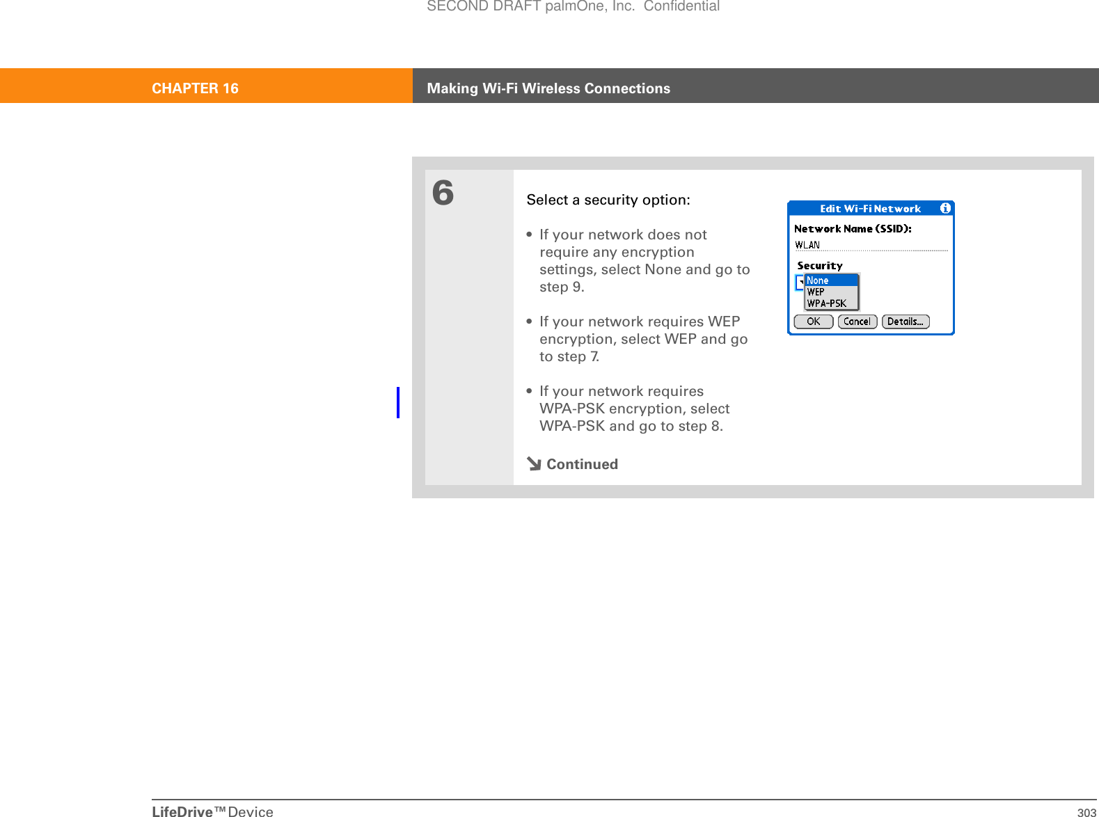 LifeDrive™Device 303CHAPTER 16 Making Wi-Fi Wireless Connections6Select a security option:• If your network does not require any encryption settings, select None and go to step 9.• If your network requires WEP encryption, select WEP and go to step 7.• If your network requires WPA-PSK encryption, select WPA-PSK and go to step 8.ContinuedSECOND DRAFT palmOne, Inc.  Confidential