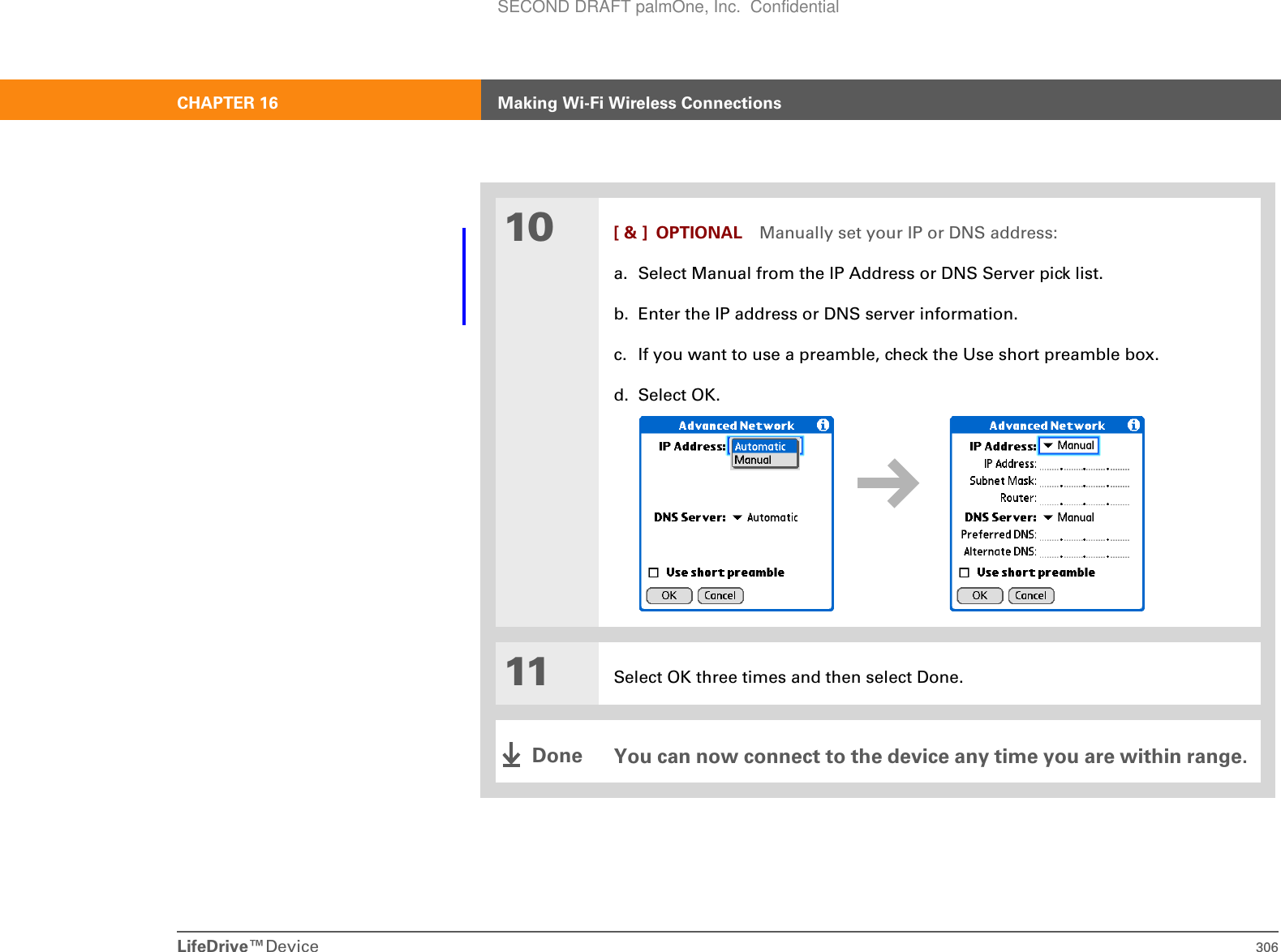 LifeDrive™Device 306CHAPTER 16 Making Wi-Fi Wireless Connections10 [ &amp; ] OPTIONAL Manually set your IP or DNS address:a. Select Manual from the IP Address or DNS Server pick list.b. Enter the IP address or DNS server information.c. If you want to use a preamble, check the Use short preamble box.d. Select OK.11 Select OK three times and then select Done.You can now connect to the device any time you are within range.DoneSECOND DRAFT palmOne, Inc.  Confidential