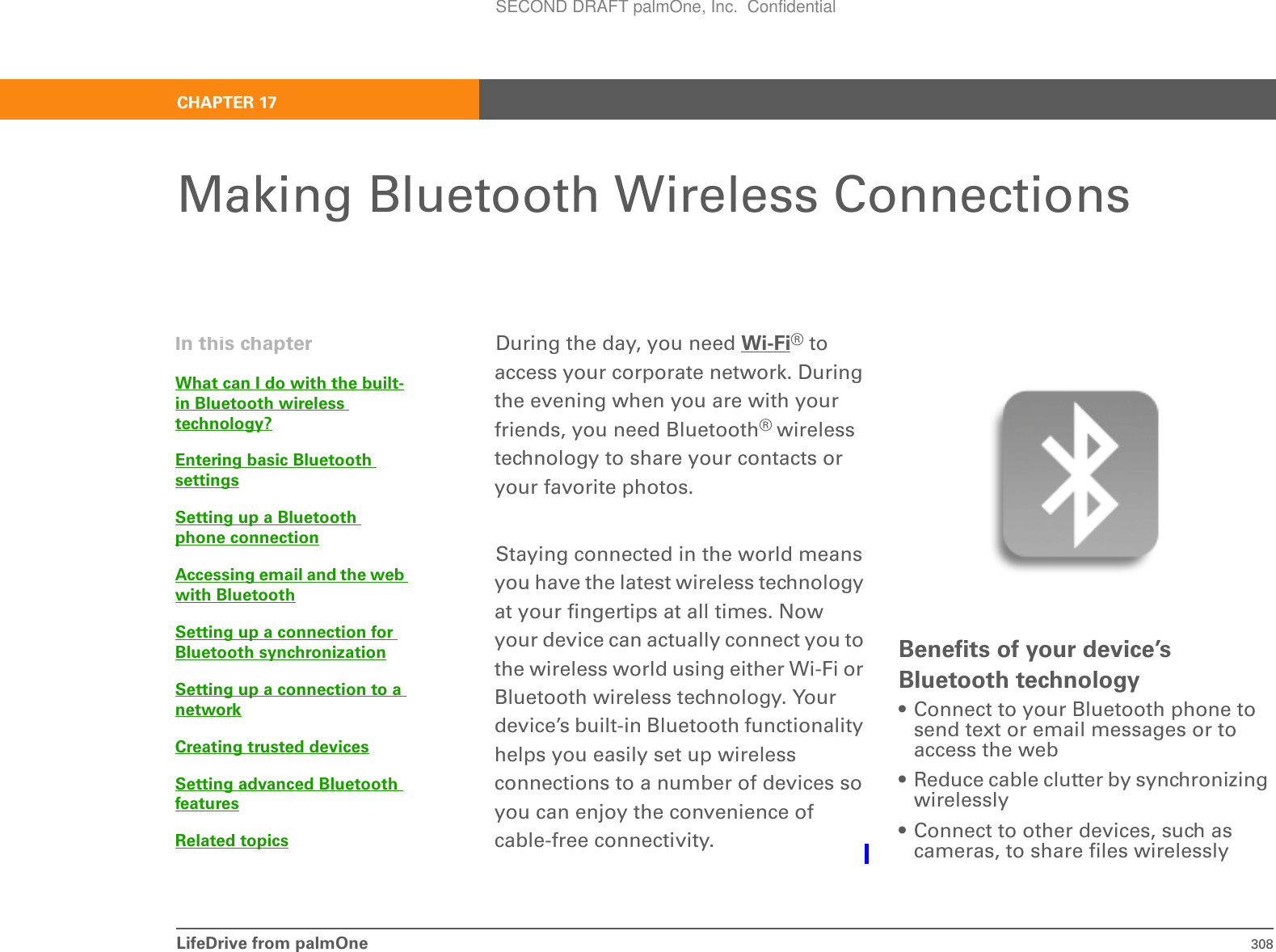 LifeDrive from palmOne 308CHAPTER 17Making Bluetooth Wireless ConnectionsDuring the day, you need Wi-Fi® to access your corporate network. During the evening when you are with your friends, you need Bluetooth® wireless technology to share your contacts or your favorite photos. Staying connected in the world means you have the latest wireless technology at your fingertips at all times. Now your device can actually connect you to the wireless world using either Wi-Fi or Bluetooth wireless technology. Your device’s built-in Bluetooth functionality helps you easily set up wireless connections to a number of devices so you can enjoy the convenience of cable-free connectivity. Benefits of your device’s Bluetooth technology• Connect to your Bluetooth phone to send text or email messages or to access the web• Reduce cable clutter by synchronizing wirelessly• Connect to other devices, such as cameras, to share files wirelesslyIn this chapterWhat can I do with the built-in Bluetooth wireless technology?Entering basic Bluetooth settingsSetting up a Bluetooth phone connectionAccessing email and the web with BluetoothSetting up a connection for Bluetooth synchronizationSetting up a connection to a networkCreating trusted devicesSetting advanced Bluetooth featuresRelated topicsSECOND DRAFT palmOne, Inc.  Confidential