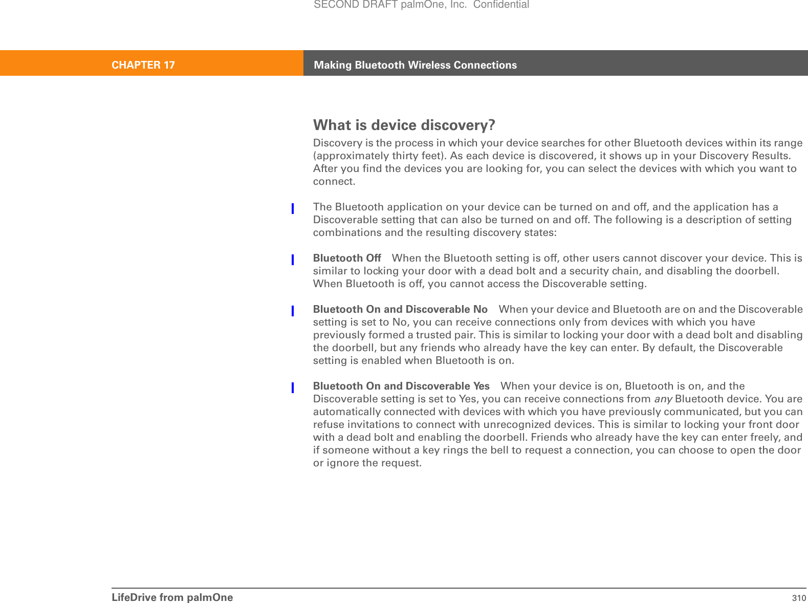 LifeDrive from palmOne 310CHAPTER 17 Making Bluetooth Wireless ConnectionsWhat is device discovery?Discovery is the process in which your device searches for other Bluetooth devices within its range (approximately thirty feet). As each device is discovered, it shows up in your Discovery Results. After you find the devices you are looking for, you can select the devices with which you want to connect. The Bluetooth application on your device can be turned on and off, and the application has a Discoverable setting that can also be turned on and off. The following is a description of setting combinations and the resulting discovery states:Bluetooth Off When the Bluetooth setting is off, other users cannot discover your device. This is similar to locking your door with a dead bolt and a security chain, and disabling the doorbell. When Bluetooth is off, you cannot access the Discoverable setting. Bluetooth On and Discoverable No When your device and Bluetooth are on and the Discoverable setting is set to No, you can receive connections only from devices with which you have previously formed a trusted pair. This is similar to locking your door with a dead bolt and disabling the doorbell, but any friends who already have the key can enter. By default, the Discoverable setting is enabled when Bluetooth is on. Bluetooth On and Discoverable Yes When your device is on, Bluetooth is on, and the Discoverable setting is set to Yes, you can receive connections from any Bluetooth device. You are automatically connected with devices with which you have previously communicated, but you can refuse invitations to connect with unrecognized devices. This is similar to locking your front door with a dead bolt and enabling the doorbell. Friends who already have the key can enter freely, and if someone without a key rings the bell to request a connection, you can choose to open the door or ignore the request.SECOND DRAFT palmOne, Inc.  Confidential