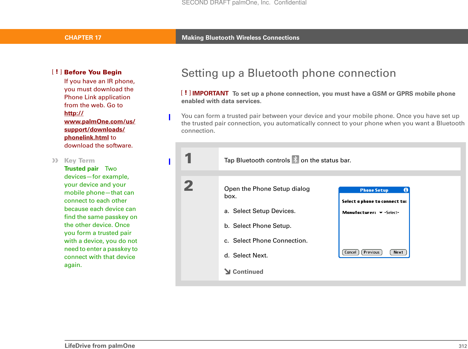 LifeDrive from palmOne 312CHAPTER 17 Making Bluetooth Wireless ConnectionsSetting up a Bluetooth phone connection To set up a phone connection, you must have a GSM or GPRS mobile phone enabled with data services.You can form a trusted pair between your device and your mobile phone. Once you have set up the trusted pair connection, you automatically connect to your phone when you want a Bluetooth connection.0O1Tap Bluetooth controls   on the status bar.2Open the Phone Setup dialog box.a. Select Setup Devices.b. Select Phone Setup.c. Select Phone Connection.d. Select Next.ContinuedBefore You Begin[!]If you have an IR phone, you must download the Phone Link application from the web. Go to http://www.palmOne.com/us/support/downloads/phonelink.html to download the software. »Key TermTrusted pair Two devices—for example, your device and your mobile phone—that can connect to each other because each device can find the same passkey on the other device. Once you form a trusted pair with a device, you do not need to enter a passkey to connect with that device again.IMPORTANT[!]SECOND DRAFT palmOne, Inc.  Confidential