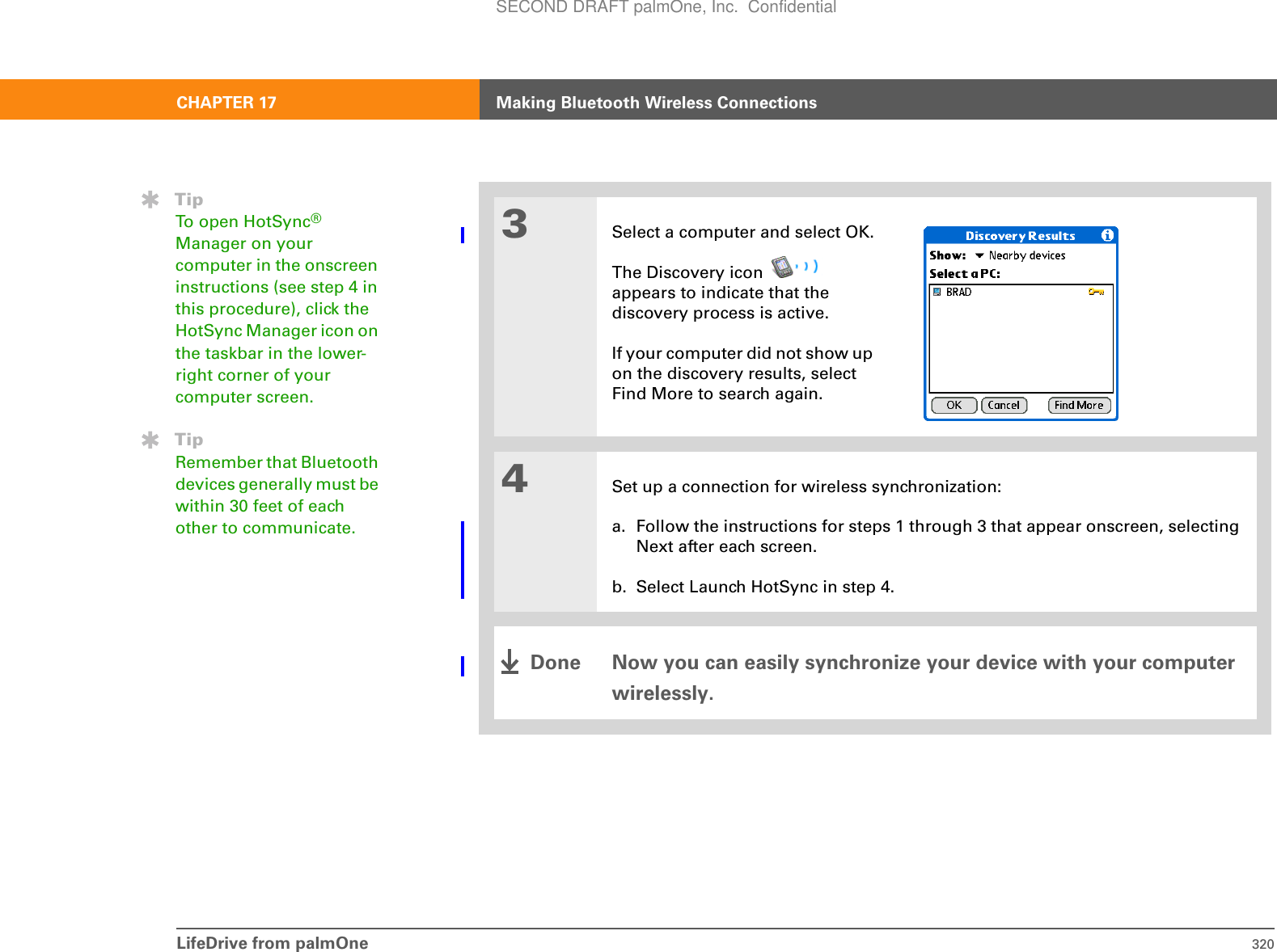 LifeDrive from palmOne 320CHAPTER 17 Making Bluetooth Wireless Connections3Select a computer and select OK.The Discovery icon   appears to indicate that the discovery process is active.If your computer did not show up on the discovery results, select Find More to search again.4Set up a connection for wireless synchronization:a. Follow the instructions for steps 1 through 3 that appear onscreen, selecting Next after each screen.b. Select Launch HotSync in step 4.Now you can easily synchronize your device with your computer wirelessly.TipTo open HotSync® Manager on your computer in the onscreen instructions (see step 4 in this procedure), click the HotSync Manager icon on the taskbar in the lower-right corner of your computer screen.TipRemember that Bluetooth devices generally must be within 30 feet of each other to communicate.DoneSECOND DRAFT palmOne, Inc.  Confidential