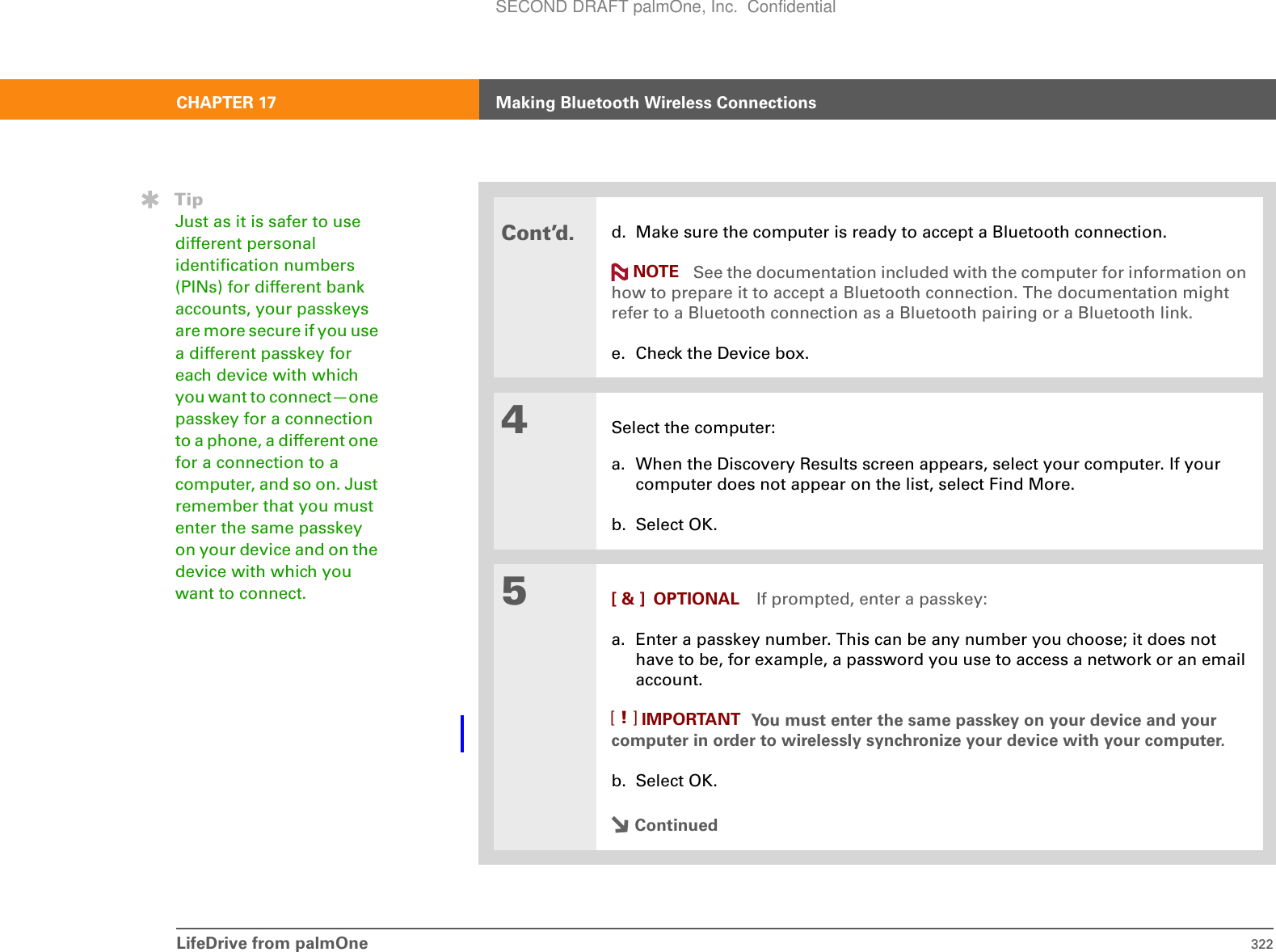 LifeDrive from palmOne 322CHAPTER 17 Making Bluetooth Wireless ConnectionsCont’d.d. Make sure the computer is ready to accept a Bluetooth connection. See the documentation included with the computer for information on how to prepare it to accept a Bluetooth connection. The documentation might refer to a Bluetooth connection as a Bluetooth pairing or a Bluetooth link.e. Check the Device box. 4Select the computer:a. When the Discovery Results screen appears, select your computer. If your computer does not appear on the list, select Find More.b. Select OK.5[ &amp; ] OPTIONAL If prompted, enter a passkey:a. Enter a passkey number. This can be any number you choose; it does not have to be, for example, a password you use to access a network or an email account. You must enter the same passkey on your device and your computer in order to wirelessly synchronize your device with your computer.b. Select OK.ContinuedTipJust as it is safer to use different personal identification numbers (PINs) for different bank accounts, your passkeys are more secure if you use a different passkey for each device with which you want to connect—one passkey for a connection to a phone, a different one for a connection to a computer, and so on. Just remember that you must enter the same passkey on your device and on the device with which you want to connect.NOTEIMPORTANT[!]SECOND DRAFT palmOne, Inc.  Confidential