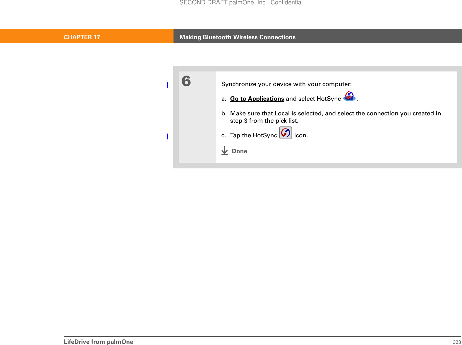 LifeDrive from palmOne 323CHAPTER 17 Making Bluetooth Wireless Connections6Synchronize your device with your computer:a. Go to Applications and select HotSync  .b. Make sure that Local is selected, and select the connection you created in step 3 from the pick list.c. Tap the HotSync   icon.DoneSECOND DRAFT palmOne, Inc.  Confidential