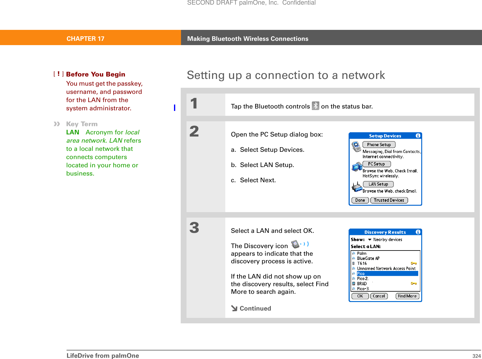 LifeDrive from palmOne 324CHAPTER 17 Making Bluetooth Wireless ConnectionsSetting up a connection to a network01Tap the Bluetooth controls   on the status bar.2Open the PC Setup dialog box:a. Select Setup Devices.b. Select LAN Setup.c. Select Next.3Select a LAN and select OK. The Discovery icon   appears to indicate that the discovery process is active.If the LAN did not show up on the discovery results, select Find More to search again.ContinuedBefore You Begin[!]You must get the passkey, username, and password for the LAN from the system administrator.»Key TermLAN Acronym for local area network. LAN refers to a local network that connects computers located in your home or business.SECOND DRAFT palmOne, Inc.  Confidential