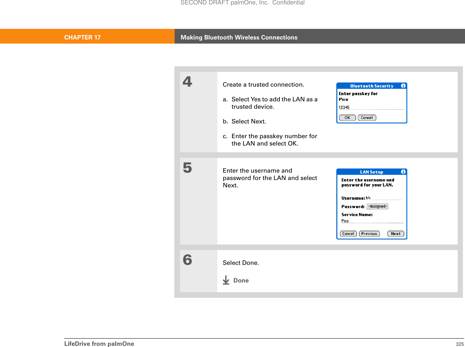 LifeDrive from palmOne 325CHAPTER 17 Making Bluetooth Wireless Connections4Create a trusted connection.a. Select Yes to add the LAN as a trusted device.b. Select Next.c. Enter the passkey number for the LAN and select OK. 5Enter the username and password for the LAN and select Next.6Select Done.DoneSECOND DRAFT palmOne, Inc.  Confidential