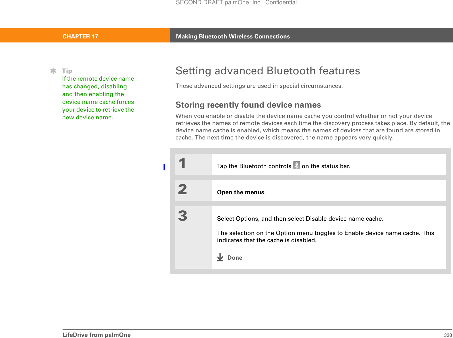 LifeDrive from palmOne 328CHAPTER 17 Making Bluetooth Wireless ConnectionsSetting advanced Bluetooth featuresThese advanced settings are used in special circumstances.Storing recently found device namesWhen you enable or disable the device name cache you control whether or not your device retrieves the names of remote devices each time the discovery process takes place. By default, the device name cache is enabled, which means the names of devices that are found are stored in cache. The next time the device is discovered, the name appears very quickly.01Tap the Bluetooth controls   on the status bar.2Open the menus.3Select Options, and then select Disable device name cache. The selection on the Option menu toggles to Enable device name cache. This indicates that the cache is disabled.DoneTipIf the remote device name has changed, disabling and then enabling the device name cache forces your device to retrieve the new device name.SECOND DRAFT palmOne, Inc.  Confidential