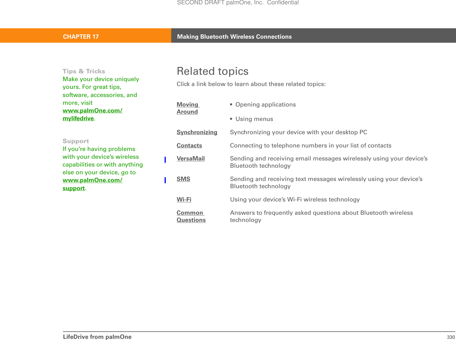 LifeDrive from palmOne 330CHAPTER 17 Making Bluetooth Wireless ConnectionsRelated topicsClick a link below to learn about these related topics:Moving Around• Opening applications• Using menusSynchronizing Synchronizing your device with your desktop PCContacts Connecting to telephone numbers in your list of contactsVersaMail Sending and receiving email messages wirelessly using your device’s Bluetooth technologySMS Sending and receiving text messages wirelessly using your device’s Bluetooth technologyWi-Fi Using your device’s Wi-Fi wireless technologyCommon QuestionsAnswers to frequently asked questions about Bluetooth wireless technologyTips &amp; TricksMake your device uniquely yours. For great tips, software, accessories, and more, visit www.palmOne.com/mylifedrive.SupportIf you’re having problems with your device’s wireless capabilities or with anything else on your device, go to www.palmOne.com/support.SECOND DRAFT palmOne, Inc.  Confidential