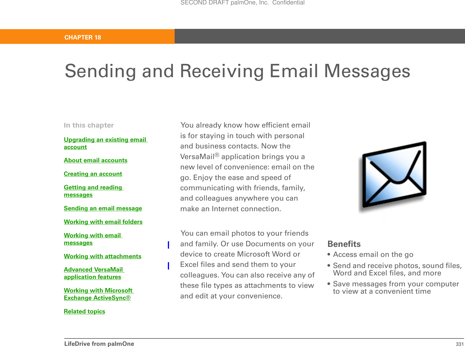 LifeDrive from palmOne 331CHAPTER 18Sending and Receiving Email MessagesYou already know how efficient email is for staying in touch with personal and business contacts. Now the VersaMail® application brings you a new level of convenience: email on the go. Enjoy the ease and speed of communicating with friends, family, and colleagues anywhere you can make an Internet connection. You can email photos to your friends and family. Or use Documents on your device to create Microsoft Word or Excel files and send them to your colleagues. You can also receive any of these file types as attachments to view and edit at your convenience.Benefits• Access email on the go• Send and receive photos, sound files, Word and Excel files, and more• Save messages from your computer to view at a convenient timeIn this chapterUpgrading an existing email accountAbout email accountsCreating an accountGetting and reading messagesSending an email messageWorking with email foldersWorking with email messagesWorking with attachmentsAdvanced VersaMail application featuresWorking with Microsoft Exchange ActiveSync®Related topicsSECOND DRAFT palmOne, Inc.  Confidential