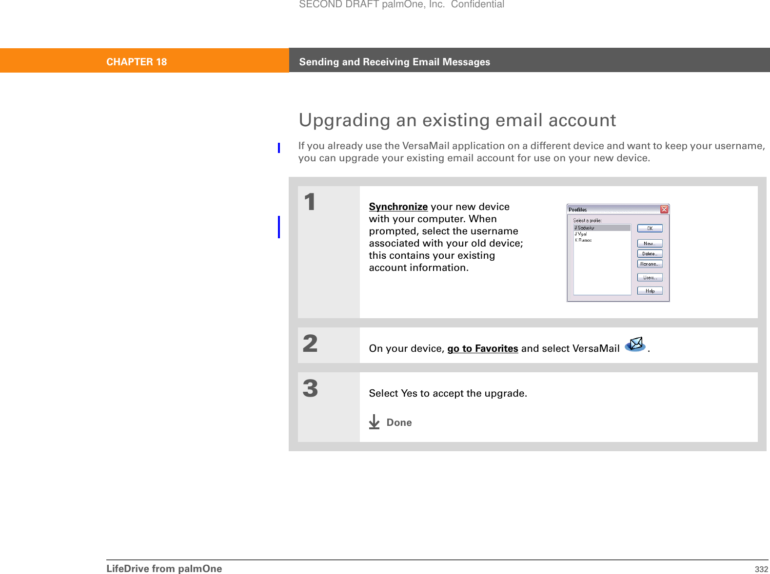 LifeDrive from palmOne 332CHAPTER 18 Sending and Receiving Email MessagesUpgrading an existing email accountIf you already use the VersaMail application on a different device and want to keep your username, you can upgrade your existing email account for use on your new device.01Synchronize your new device with your computer. When prompted, select the username associated with your old device; this contains your existing account information.2On your device, go to Favorites and select VersaMail  . 3Select Yes to accept the upgrade.DoneSECOND DRAFT palmOne, Inc.  Confidential