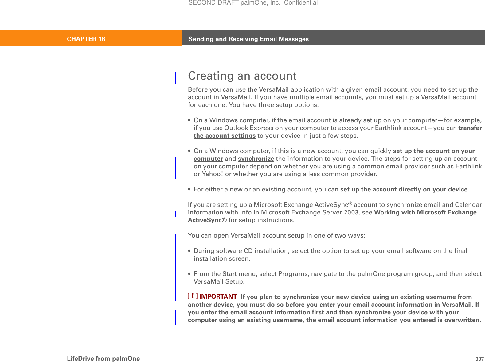 LifeDrive from palmOne 337CHAPTER 18 Sending and Receiving Email MessagesCreating an accountBefore you can use the VersaMail application with a given email account, you need to set up the account in VersaMail. If you have multiple email accounts, you must set up a VersaMail account for each one. You have three setup options:• On a Windows computer, if the email account is already set up on your computer—for example, if you use Outlook Express on your computer to access your Earthlink account—you can transfer the account settings to your device in just a few steps.• On a Windows computer, if this is a new account, you can quickly set up the account on your computer and synchronize the information to your device. The steps for setting up an account on your computer depend on whether you are using a common email provider such as Earthlink or Yahoo! or whether you are using a less common provider.• For either a new or an existing account, you can set up the account directly on your device.If you are setting up a Microsoft Exchange ActiveSync® account to synchronize email and Calendar information with info in Microsoft Exchange Server 2003, see Working with Microsoft Exchange ActiveSync® for setup instructions.You can open VersaMail account setup in one of two ways:• During software CD installation, select the option to set up your email software on the final installation screen.• From the Start menu, select Programs, navigate to the palmOne program group, and then select VersaMail Setup. If you plan to synchronize your new device using an existing username from another device, you must do so before you enter your email account information in VersaMail. If you enter the email account information first and then synchronize your device with your computer using an existing username, the email account information you entered is overwritten.IMPORTANT[!]SECOND DRAFT palmOne, Inc.  Confidential