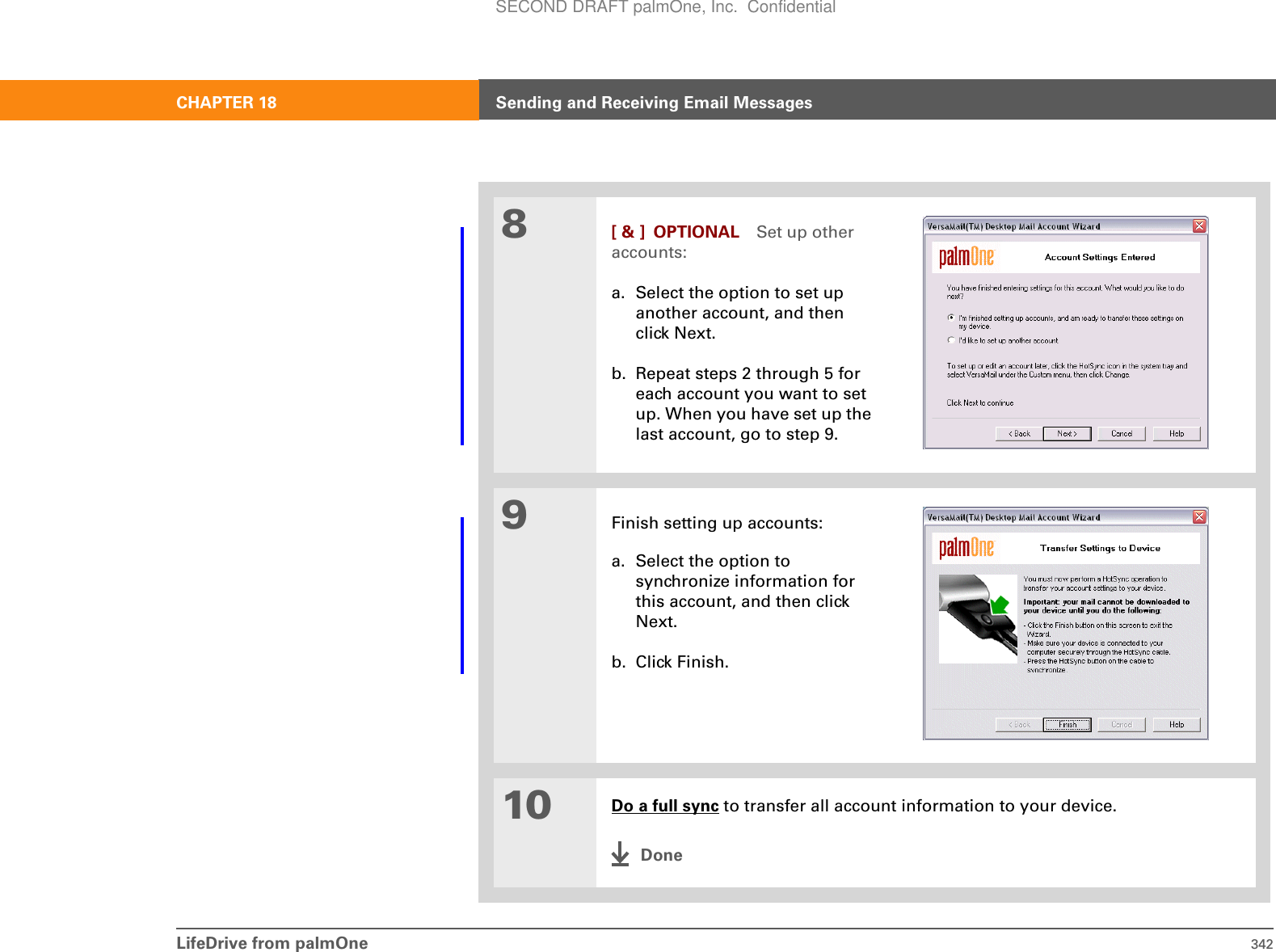 LifeDrive from palmOne 342CHAPTER 18 Sending and Receiving Email Messages8[ &amp; ] OPTIONAL Set up other accounts:a. Select the option to set up another account, and then click Next.b. Repeat steps 2 through 5 for each account you want to set up. When you have set up the last account, go to step 9.9Finish setting up accounts:a. Select the option to synchronize information for this account, and then click Next.b. Click Finish.10 Do a full sync to transfer all account information to your device.DoneSECOND DRAFT palmOne, Inc.  Confidential