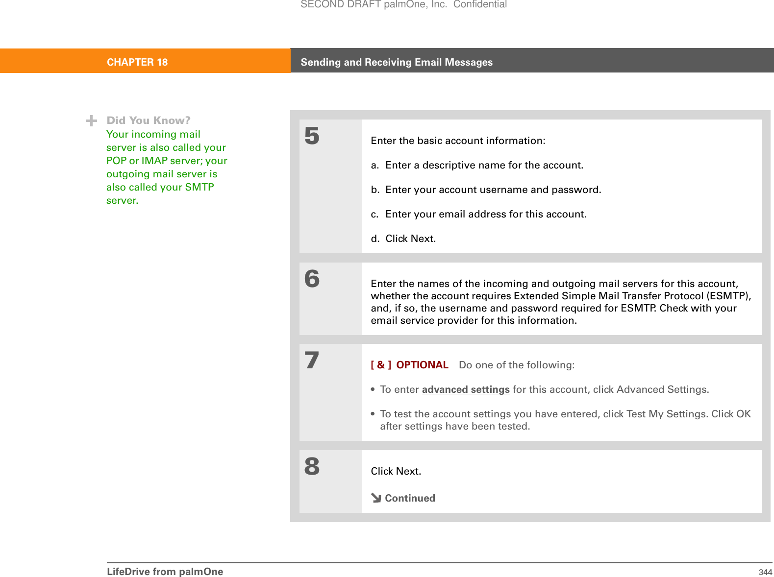 LifeDrive from palmOne 344CHAPTER 18 Sending and Receiving Email Messages5Enter the basic account information:a. Enter a descriptive name for the account.b. Enter your account username and password.c. Enter your email address for this account.d. Click Next.6Enter the names of the incoming and outgoing mail servers for this account, whether the account requires Extended Simple Mail Transfer Protocol (ESMTP), and, if so, the username and password required for ESMTP. Check with your email service provider for this information.7[ &amp; ] OPTIONAL Do one of the following:•To enter advanced settings for this account, click Advanced Settings.• To test the account settings you have entered, click Test My Settings. Click OK after settings have been tested.8Click Next.ContinuedDid You Know?Your incoming mail server is also called your POP or IMAP server; your outgoing mail server is also called your SMTP server.SECOND DRAFT palmOne, Inc.  Confidential