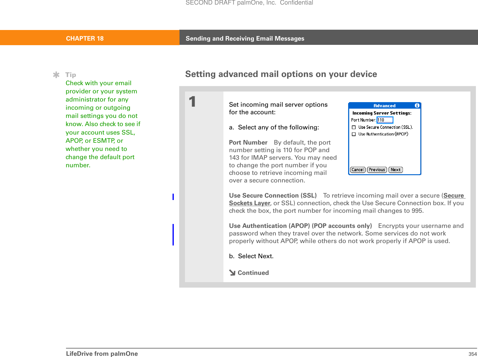 LifeDrive from palmOne 354CHAPTER 18 Sending and Receiving Email MessagesSetting advanced mail options on your device01Set incoming mail server optionsfor the account:a. Select any of the following:Port Number By default, the portnumber setting is 110 for POP and143 for IMAP servers. You may needto change the port number if youchoose to retrieve incoming mailover a secure connection.Use Secure Connection (SSL) To retrieve incoming mail over a secure (Secure Sockets Layer, or SSL) connection, check the Use Secure Connection box. If you check the box, the port number for incoming mail changes to 995. Use Authentication (APOP) (POP accounts only) Encrypts your username and password when they travel over the network. Some services do not work properly without APOP, while others do not work properly if APOP is used. b. Select Next.ContinuedTipCheck with your email provider or your system administrator for any incoming or outgoing mail settings you do not know. Also check to see if your account uses SSL, APOP, or ESMTP, or whether you need to change the default port number.SECOND DRAFT palmOne, Inc.  Confidential