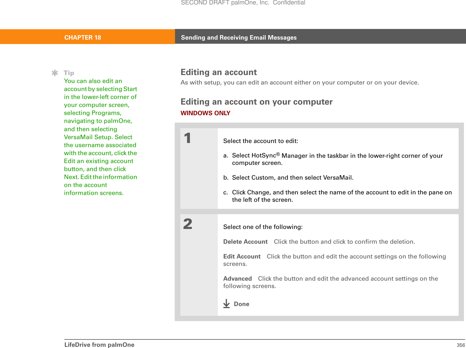 LifeDrive from palmOne 356CHAPTER 18 Sending and Receiving Email MessagesEditing an accountAs with setup, you can edit an account either on your computer or on your device.Editing an account on your computerWINDOWS ONLY01Select the account to edit:a. Select HotSync® Manager in the taskbar in the lower-right corner of your computer screen.b. Select Custom, and then select VersaMail.c. Click Change, and then select the name of the account to edit in the pane on the left of the screen.2Select one of the following:Delete Account Click the button and click to confirm the deletion.Edit Account Click the button and edit the account settings on the following screens.Advanced Click the button and edit the advanced account settings on the following screens.DoneTipYou can also edit an account by selecting Start in the lower-left corner of your computer screen, selecting Programs, navigating to palmOne, and then selecting VersaMail Setup. Select the username associated with the account, click the Edit an existing account button, and then click Next. Edit the information on the account information screens.SECOND DRAFT palmOne, Inc.  Confidential