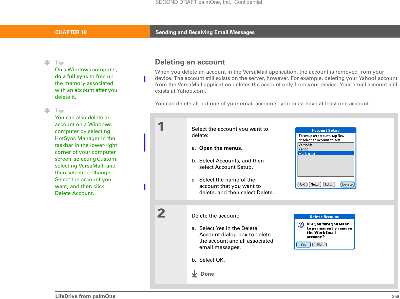 LifeDrive from palmOne 358CHAPTER 18 Sending and Receiving Email MessagesDeleting an accountWhen you delete an account in the VersaMail application, the account is removed from your device. The account still exists on the server, however. For example, deleting your Yahoo! account from the VersaMail application deletes the account only from your device. Your email account still exists at Yahoo.com. You can delete all but one of your email accounts; you must have at least one account.01Select the account you want to delete:a. Open the menus. b. Select Accounts, and then select Account Setup.c. Select the name of the account that you want to delete, and then select Delete.2Delete the account:a. Select Yes in the Delete Account dialog box to delete the account and all associated email messages.b. Select OK.DoneTipOn a Windows computer, do a full sync to free up the memory associated with an account after you delete it.TipYou can also delete an account on a Windows computer by selecting HotSync Manager in the taskbar in the lower-right corner of your computer screen, selecting Custom, selecting VersaMail, and then selecting Change. Select the account you want, and then click Delete Account.SECOND DRAFT palmOne, Inc.  Confidential