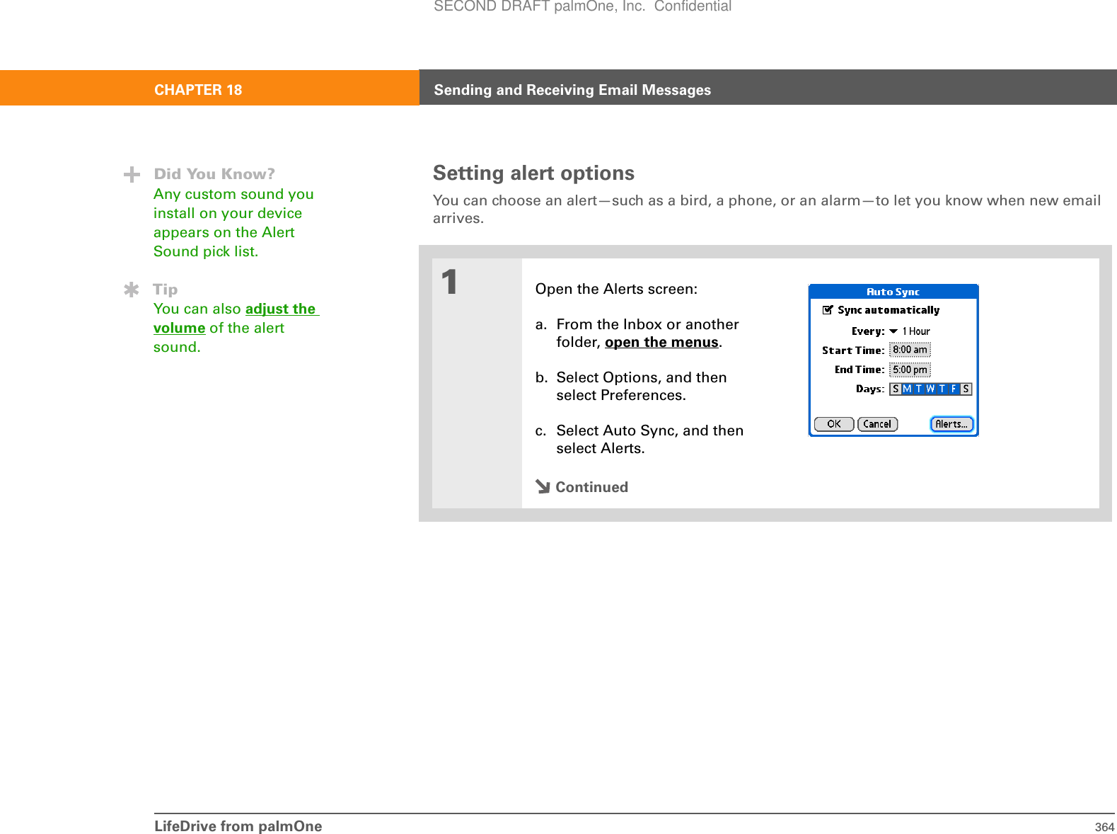 LifeDrive from palmOne 364CHAPTER 18 Sending and Receiving Email MessagesSetting alert optionsYou can choose an alert—such as a bird, a phone, or an alarm—to let you know when new email arrives.01Open the Alerts screen:a. From the Inbox or another folder, open the menus.b. Select Options, and then select Preferences.c. Select Auto Sync, and then select Alerts.ContinuedDid You Know?Any custom sound you install on your device appears on the Alert Sound pick list.TipYou can also adjust the volume of the alert sound.SECOND DRAFT palmOne, Inc.  Confidential