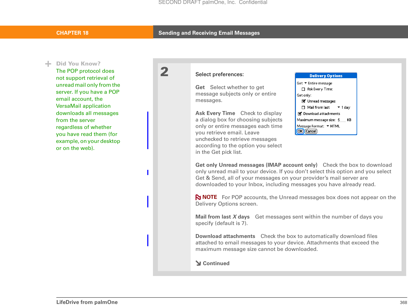 LifeDrive from palmOne 368CHAPTER 18 Sending and Receiving Email Messages2Select preferences:Get Select whether to getmessage subjects only or entiremessages.Ask Every Time Check to display a dialog box for choosing subjects only or entire messages each time you retrieve email. Leave unchecked to retrieve messages according to the option you select in the Get pick list.Get only Unread messages (IMAP account only) Check the box to download only unread mail to your device. If you don’t select this option and you select Get &amp; Send, all of your messages on your provider’s mail server are downloaded to your Inbox, including messages you have already read. For POP accounts, the Unread messages box does not appear on the Delivery Options screen.Mail from last X days Get messages sent within the number of days you specify (default is 7).Download attachments Check the box to automatically download files attached to email messages to your device. Attachments that exceed the maximum message size cannot be downloaded. ContinuedDid You Know?The POP protocol does not support retrieval of unread mail only from the server. If you have a POP email account, the VersaMail application downloads all messages from the server regardless of whether you have read them (for example, on your desktop or on the web).NOTESECOND DRAFT palmOne, Inc.  Confidential